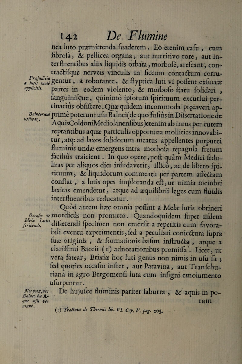 Rea luto promittenda fuadcrem. Eo etenim cafu , cum fibrofa, & pellicea organa, aut nutritivo rore, aut in¬ terfluentibus aliis liquidis orbata, morbofe,arefcant, con- tradilque nerveis vinculis in ficcum contadum corru- * gentur, a roborante, & flyptica luti vi pollent exfucco appitcttts. partes in eodem violento, & morbofo flatu folidari , ianguinifque, quinimo iplorum fpirituum excurfui per¬ tinacius obfiftere. Quo quidem incommoda pr^caveri ap- Pr*m^ Poterunt: ufu Balnei(de quo fufius in Dilsertatione dc AquisColdoniMediolanenfibus)etenim ab intus per cutem reptantibus aquo particulisopportuna mollities innovabi¬ tur , atq: ad laxos (olidorum meatus appellentes purpurei fluminis undo emergens intra morbofa repagula fretum facilius traicient . In quo opere,poli quam Medici ledil¬ litas per aliquos dies infudaverit, illico, ac de libero fpi- rituum, & liquidorum commeatu per partem afledam conflat, a lutis opes imploranda efl,ut nimia membri laxitas emendetur, atque ad oquilibrii leges cum fluidis interfluentibus reducatur. Quod autem hoc omnia poflint a Melo lutis obtineri ^Occafw mordicus non promitto. Quandoquidem fu per iifdem fcribendu tss difserendi fpecimen non emerfit a repetitis cum favora¬ bili eventu expenmentis,(ed a peculiari coniedura fupra fuo originis , &c formationis bafim inflruda , atque a clariflimi Baccii (i) adnotationibus promifla’. Licet, ut vera fatear, Brixio hoc luti genus non nimis in ufu fit; fed quoties occafio inflet, aut Patavina, aut Tranfchu- riana in agro Bergomenfi luta cum infigni emolumento ufurpentur. BaiToTfh lllBuice Huminls pariter faburra , & aquis in po- cfne ufu ve. tUlU niunt.
