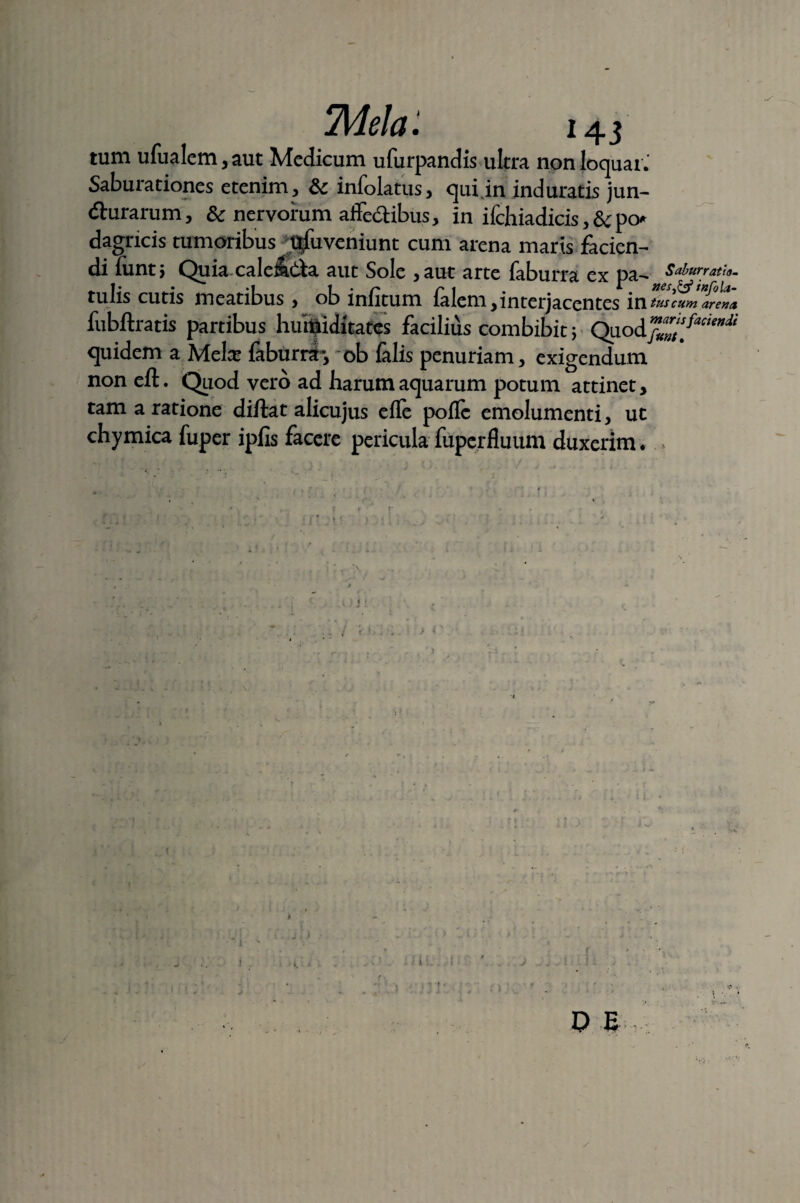 tum ufualem, aut Medicum ufurpandis ultra non loquar.' Saburationes etenim, & infolatus, qui in induratis jun- durarum, & nervorum affe&ibus, in ifchiadicis,&po* dagncis tumoribus t^fu veniunt cum arena maris facien¬ di funtj Quia calenda aut Sole ,aut arte faburra ex pa- Saburratu. tulis cutis meatibus, ob infitum falem,interjacentes inS^S fubftratis partibus huiuiditates facilius combibit ; Quod^^^ quidem a Mela* faburra*, ob falis penuriam, exigendum noneft. Quod vero ad harum aquarum potum attinet, tam a ratione diftat alicujus efle poflc emolumenti, ut chymica fuper ipfis facere pericula fuperfluum duxerim. » /