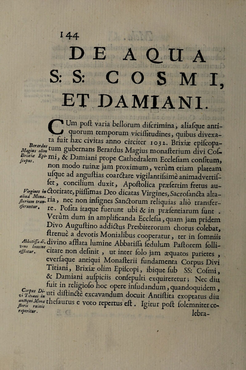 / '44 ... . D E A Q_ U A S. S: COS M I, ET DAMIANI. C , , • i: v *) . ii: Um poft varia bellorum dilcrimina, aliafque anti- quoium temporum vicilfitudines, quibus divexa- Berardu^ ^u*c c*v*tas anno circiter 1031. Brixia: epifcopa- Magiu$ oiirn tum gubernans Berardus Magius monalterium divi Cot L1T1*> ^ Damiani prope Cathedralem Ecclefiam confitum, non modo ruina? jam proximum, verum etiam plateam uique ad anguftias coartare vigilantifsime animadvertit let, concilium duxit, Apoftolica prxfcrdtn fretus au- aUufMonl <a°ritate> PiiflImas Deo dicatas Virgines,Sacrofan£h alta- jitrium tran-rla > nec non infignes Sanctorum reliquias alio transfcr- • re. Polita iraque fuerunt ubi 3c in pra?lentiarum funt . Vei um dum in amplificanda Eccleiia, quam jam pridem Divo Augultino addidtus Presbiterorum chorus colebat, ft renue a devotis Monialibus cooperatur, ter in fomniis z^1^divino afHata luminc AbbatilS ledulum Pallorem folli- «fflatvr. citaie non delinit , ut inter lolo jam aquatos parietes , everiaque antiqui Monafterii fundamenta Corpus Divi Titiani, Brixia? olim Epilcopi, ibique fub SS: Cofmi, Sc E)amiani aulpiciis confepulti exquireretur \ Nec diu c D. *n rebgi°lo hoc opere infudandum, quandoquidem, li ‘littam in uti diitincte excavandum docuit Antiftita exoptatus diu ;::r';^thcfaurus e voto «potus eft. Igitur poft folemniterce- ■ lebra- 0
