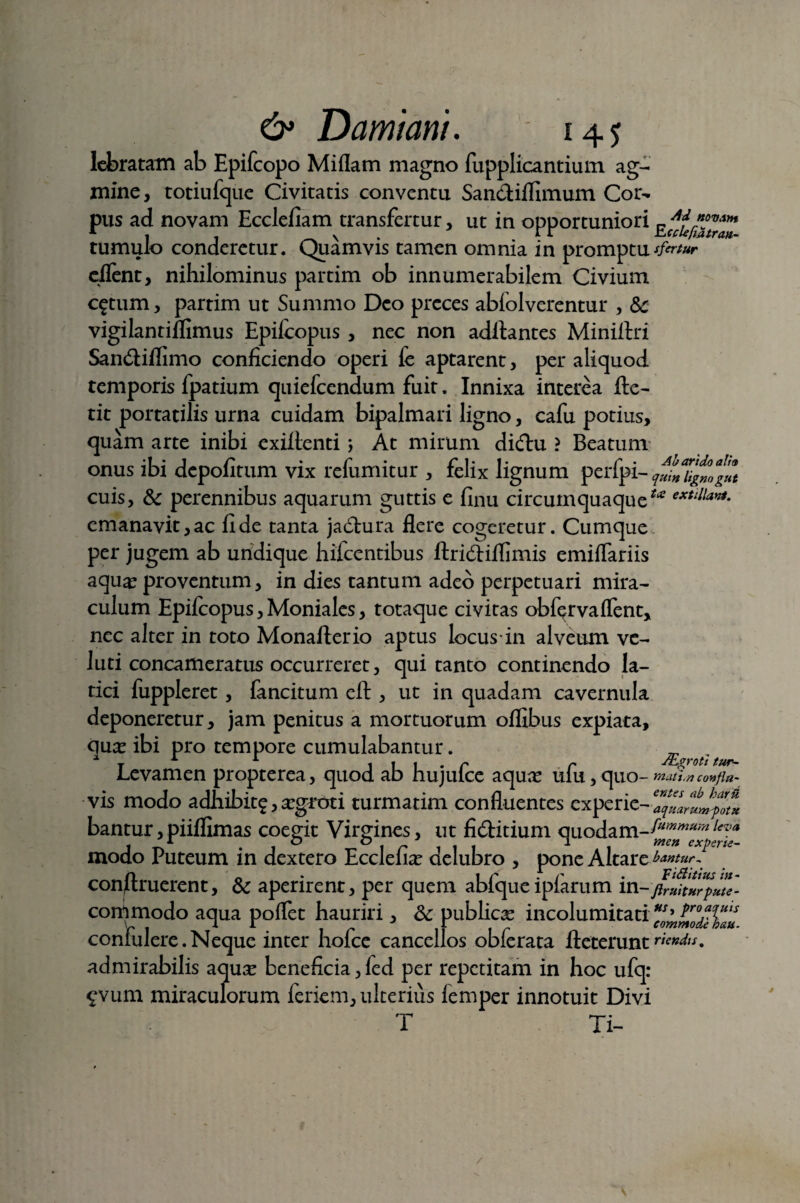 lebratam ab Epifcopo Miflam magno fupplicantium ag¬ mine, totiufque Civitatis conventu San&iflimum Cor¬ pus ad novam Ecclefiam transfertur, ut in opportuniori tumulo conderetur. Quamvis tamen omnia in promptutfirtur eflent, nihilominus partim ob innumerabilem Civium c^tum, partim ut Summo Deo preces abfolverentur , & vigilantiflimus Epilcopus , nec non aditantes Miniltri San&iflimo conficiendo operi fe aptarent, per aliquod temporis fpatium quiefeendum fuit. Innixa interea Ite- tit portatilis urna cuidam bipalmari ligno, cafu potius, quam arte inibi exiltenti; At mirum dicftu ? Beatum onus ibi depolitum vix refumitur , felix lignum perfpi- qmnUgmgut cuis, & perennibus aquarum guttis e finu circumquaque** extlllay!*- emanavit,ac lide tanta jactura flere cogeretur. Cumque per jugem ab undique hilcentibus Itridtiflimis emiflariis aqua? proventum, in dies tantum adeo perpetuari mira¬ culum Epifcopus, Moniales, totaque civitas obfqrvaflent, nec alter in toto Monaflerio aptus locus in alveum vc- luti concameratus occurreret, qui tanto continendo la¬ tici fuppleret, fancitum efl:, ut in quadam cavernula deponeretur, jam penitus a mortuorum ofllbus expiata, qua? ibi pro tempore cumulabantur. ■ f t Levamen propterea, quod ab hujufce aqua? ufu, quo- mati»confin- vis modo adhibitg, a?groti turmatim confluentes experie- bantur,piilfimas coegit Virgines, ut fi6titium quodam-^^leva modo Puteum in dextero Ecclelia? delubro , pone AltareUntur^ construerent, & aperirent, per quem abiquelplarum in-jiruitnrpute- commodo aqua poflet hauriri, Sc publica? incolumitati confulere.Neque inter hofce cancellos obferata fteteruntriendu. admirabilis aquse beneficia, led per repetitam in hoc ufq: £vum miraculorum feriem, ulterius femper innotuit Divi T Ti- V
