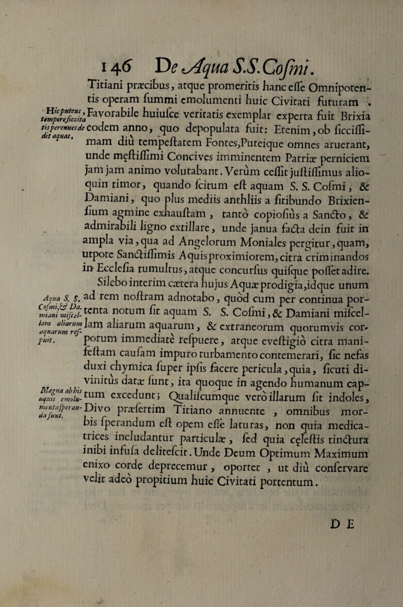 1tAqua S.S. Cofmi. Titiani prarcibus, atque promeritis hancefle Omnipoten¬ tis operam fummi emolumenti huic Civitati futuram . *^SFavorabi,e huiufce veritatis exemplar experta fuit Brixia eodem anno, quo depopulata fuit: Etenim ,ob ficcifli- dtt aquas, ~ n t- „ . ’ mam diu tempeltatem Fontes,Puteique omnes aruerant, unde meftiflimi Concives imminentem Patria? perniciem jam jam animo volutabant. Verum ceffit juftiflimus alio- quin timor, quando fcitum eft aquam S. S. Cofmi, & Damiani, quo plus mediis anthliis a fitibundo Brixien- fium agmine exhauftam , tanto copiofius a Sandlo, &c admirabili ligno exdliare, unde janua fa£ta dein fuit in ampla via,qua ad Angelorum Moniales pergitur,quam, utpote Sandiflimis A quis proximiorem, citra criminandos in Ecclefia tumultus, atque concurfus quilque pollet adire. Silebo interim extera hujus Aqua? prodigia,idque unum Aqua S, s. rem noftram adnotabo, quod cum per continua por- tcnta notm & aquam S. S. Cofmi,& Damiani mifcel- allarum aquarum 3 & extraneorum quorumvis cor, put. porum immediate refpuere, atque eveftigio citra mani- feftarn caulam impuro turbamento contemerari, fic nefas duxi chymica iuper ipfis facere pericula, quia, ficuti di- vini tus data? lunt, ita quoque in agendo humanum cap- aqms emolu- tum excedunt; Qualilcumque vero illarum fit indoles, Z>:fwDivo Pr‘T^ert^m Titiano annuente , omnibus mor¬ bis fperandum eft opem elle laturas, non quia medica- tiices includantur particula?, fcd quia c^leftis tineftura inibi infula d e li tefei t. Unde Deum Optimum Maximum enixo corde deprecemur, oportet , ut diu confervare velit adeo propitium huic Civitati portentum.