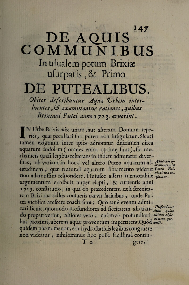 DE A anis '*7 COMMUNIBUS In ufualem potam Brixia? ufurpatis, &: Primo DE PUTEALIBUS. Obiter defcribuntur jiqua Urbem inter¬ luentes , (S examinantur rationes, quibus Brixiani Putei anno iji^.aruerint. IN Urbe Brixia vix unam,aut alteram Domum repe- ries, qua? peculiari fuo puteo non infigniatur. Sicuti tamen exiguum inter iplos adnotatur difcrimen circa aquarum indolem ( omnes enim optimg funt),fic me¬ chanicis quafi legibus reluctans in iifdem admiratur divec- htas, ob variam in hoc, vel altero Puteo aquarum al- titudinem , qua? naturali aquarum libramento videtur'Puteis Bri- non adamullim refpondere, Huiufce aiferti memorabile rificatur. argumentum exhibuit nuper elapfi , & currentis anni 172.3. conftitutio, in qua ob praecedentem c^li ferenita- tem Brixiana tellus conluetis carvit laticibus * unde Pu¬ tei viciflim arelcere coa&i funt; Quo sane eventu admi¬ rari licuit, quomodo profundiores ad ficcitatem aliquan- do properaverint, altiores vero * quamvis profundiori- aktoires adflc• 1 1 1 . . I 1 r. ^ \ t cttatem pet- bus proximi, uberem aqua? proventum impertirent.Quod «/'. quidem phaenomenon, etii hydroftaticis legibus congruere non videatur , nihilominus hoc polfe facillime contin-