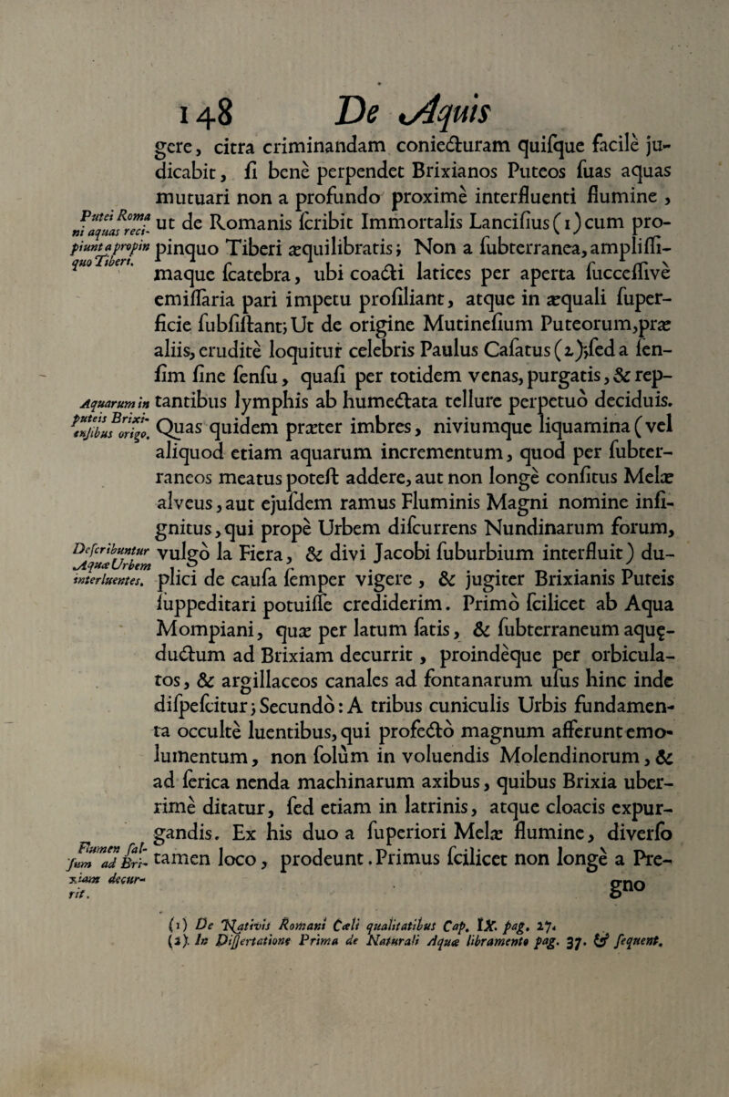 Putei Roma ni aquas reci¬ piunt a propin quo Tiberi, Aquarum in puteis Brixi- enjibus origo. De fer ibuntur ^iqu<x Urbem interluentes. Flumen fal- fum ad Bri¬ xiam decur- ut. 148 De uiquts gere, citra criminandam conie&uram quifque facile ju¬ dicabit , fi bene perpendet Brixianos Puteos fuas aquas mutuari non a profundo proxime interfluenti flumine , ut de Romanis Icribit Immortalis Lancifius(i)cum pro¬ pinquo Tiberi aequilibratis; Non a fubterranea, amplifli- maque fcatebra, ubi coa&i latices per aperta fucceflive emiflaria pari impetu profiliant, atque in aequali fuper- ficie fubfiftantiUt de origine Mutinefium Puteorum,pra? aliis, erudite loquitur celebris Paulus Cafatus(2,)>feda ien- fim fine fenfu , quali per totidem venas, purgatis, & rep¬ tantibus lymphis ab humedlata tellure perpetuo deciduis. Quas quidem preeter imbres, niviumque liquamina(vel aliquod etiam aquarum incrementum, quod per fubter- raneos meatus poteft addere, aut non longe confitus Melce alveus, aut ejufdem ramus Fluminis Magni nomine infi- gnitus,qui prope Urbem difeurrens Nundinarum forum, vulgo la Ficra, & divi Jacobi fuburbium interfluit) du¬ plici de caufa lemper vigere , & jugiter Brixianis Puteis luppeditari potuiffe crediderim. Primo fcilicet ab Aqua Mompiani, qua? per latum fatis, & fubterraneumaqu$- du&um ad Brixiam decurrit, proindeque per orbicula¬ tos , & argillaceos canales ad fontanarum ufus hinc inde difpefciturjSecundo: A tribus cuniculis Urbis fundamen¬ ta occulte luentibus, qui profe&o magnum afferunt emo¬ lumentum, non folum in voluendis Molendinorum, & ad lerica nenda machinarum axibus, quibus Brixia uber¬ rime ditatur, fed etiam in latrinis, atque cloacis expur¬ gandis. Ex his duo a fuperiori Mela? flumine, diverfo tamen loco, prodeunt. Primus fcilicet non longe a Pre- gno (0 De 'Plqtivis Romani Cati qualitatibus Cap. tX. pag. 17< (3). In Di/Jertatione Prima de Natura/i Aqua libramento pag. 37. & feqnent.