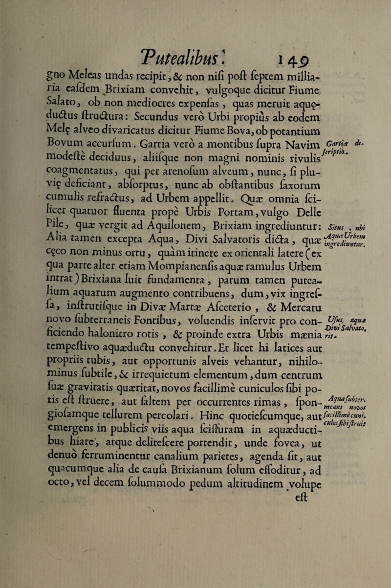 Tutealibus ! 14^ gno Meleas undas recipit ,& non nifi pofl: feptem millia- ria eafdem Brixiam convehit, vulgoque dicitur Fiume Salato, ob non mediocres expenlas, quas meruit aque- dudus ftrudura: Secundus vero Urbi propius ab eodem Mel^ alveo divaricatus dicitur Fiume Bova,ob potantium Bovum accurlum. Gartia vero a montibus fupra Navim Gartj* de- modelle deciduus, aliifque non magni nominis rivulis coagmentatus, qui per arenofum alveum , nunc, fi plu- vi? deficiant, abforptus, nunc ab obftantibus laxorum cumulis refradus, ad Urbem appellit. Quas omnia fci- licet qua tuor fluenta prope Urbis Portam, vulgo Delie Pile, quas vergit ad Aquilonem, Brixiam ingrediuntur: Situs , ubi Aha tamen excepta Aqua, Divi Salvatoris dida, quas cgco non minus ortu, quam itinete ex orientali latere ( ex qua parte alter etiam Mompianenfis aqu^ ramulus Urbem intrat)Brixiana luit fundamenta , parum tamen putea¬ lium aquarum augmento contribuens, dum,vix ingrefi fa, inllrutilque in Divas Martas Afceterio , & Mercatu novo fubterraneis Fontibus, voluendis infervit pro con-^** ficiendo halonitro rotis , dc proinde extra Urbis masnia ri?! * VM°* tempeftivo aquasdudu convehitur. Et licet hi latices aut propriis tubis, aut opportunis alveis vehantur, nihilo¬ minus fubtile, U irrequietum elementum, dum centrum luas gravitatis quasritat, novos facillime cuniculos fibi po¬ tis efi; ftruere, aut laltem per occurrentes rimas, Ipon- . n j. T * r means novos giolamque tellurem percolari. Hinc quotielcumque, aUt fadtime cum, emergens in publicis viis aqua Icilliiram in aquasduct^ctl05^lhi^rwt bus hiare, atque delitefcere portendit, unde fovea, ut denuo ferruminentur canalium parietes, agenda fit, aut quacumque alia de cauia Brixianum folum effoditur, ad octo, vel decem folummodo pedum altitudinem volupe * eft