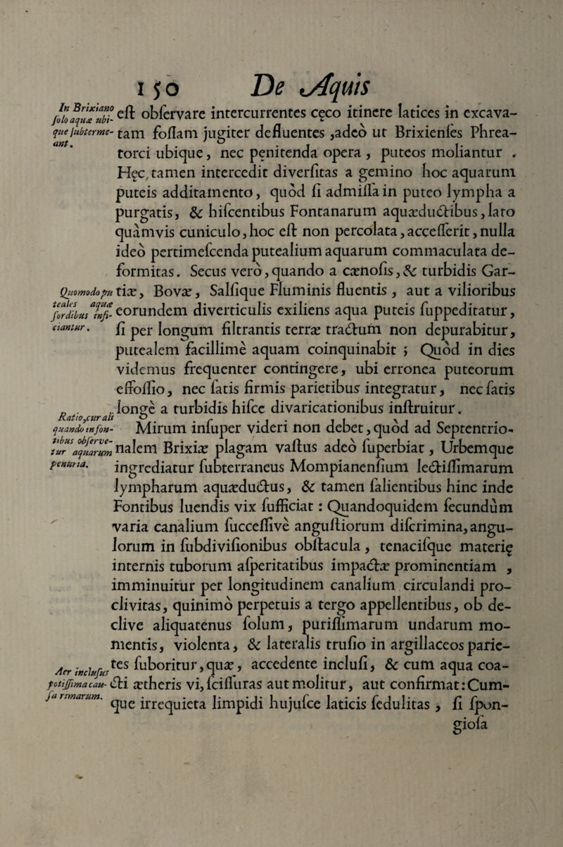 jolaquTubi- obfervare intercurrentes c^co itinere latices in excava- quejubterme- tam foflam jugiter defluentes ,adco ut Brixienies Phrea- torci ubique, nec penitenda opera , puteos moliantur . Hec tamen intercedit diverfitas a gemino hoc aquarum puteis additamento, quod fi admiflain puteo lympha a purgatis, & hifcentibus Fontanarum aqucedu6tibus,laro quamvis cuniculo,hoc eft non percolata,accefferit,nulla ideo pertimefcenda putealium aquarum commaculata de¬ formitas . Secus vero, quando a ccenofis, Sc turbidis Gar- Quomodopnxxxy Bov^e, Salfique Fluminis fluentis, aut a vilioribus Xniibuslnfi- eorundem diverticulis exiliens aqua puteis fuppeditatur, aantnr. f] per longum filtrantis terrae tra&um non depurabitur, putealem facillime aquam coinquinabit ; Quod in dies videmus frequenter contingere, ubi erronea puteorum effoffio, nec latis firmis parietibus integratur, nec fatis Ratio cur ah ^ong^ a turbidis hifcc divaricationibus inftruitur. quando mfon- Mirum infuper videri non debet, quod ad Septentrio- tLHSaqmrlZ nalem Brixbe plagam vallus adeo fuperbiar , Urbem que penuna. ingrediatur fubterraneus Mompianenfium le&iflimarum lympharum aqu^dudlus, & tamen lalientibus hinc inde Fontibus luendis vix fufficiat: Quandoquidem fecundum varia canalium fucceflive angulliorum dilcrimina, angu¬ lorum in fubdivifionibus obllacula, tenacilque materi^ internis tuborum afperitatibus impadte prominentiam , imminuitur per longitudinem canalium circulandi pro¬ clivitas, quinimo perpetuis a tergo appellentibus, ob de¬ clive aliquatenus folum, puriflimarum undarum mo¬ mentis, violenta, & lateralis trufio in argillaceosparic- Aerwcfofurtes Aboritur,qu#, accedente inclufi, & cum aqua coa- fotijjimacau- <5li aetheris vi,fcilfuras aut molitur, aut Confirmat: Cura¬ vi nmarunt. _ - . t. • i. i . r i . . r i i. r r que irrequieta limpidi nujulce laticis ledulitas , ii lpon- giofa