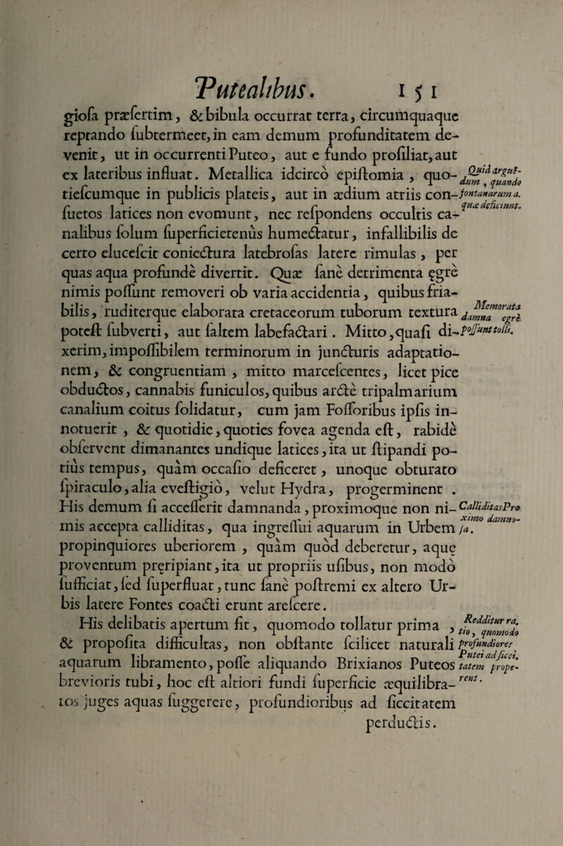 giofa prafertim, &bibula occurrat terra, circumquaque reptando lubtermeet, in eam demum profunditatem de¬ venit , ut in occurrenti Puteo, aut e fundo profiliat, aut ex lateribus influat. Metallica idcirco epilFomia , quo tielcumque in publicis plateis, aut in aedium atriis con- fontanarum a. r 1 . 1 1 r t 1 . qux deficiunt» iuetos latices non evomunt, nec reipondens occultis ca¬ nalibus lolum fuperficietenus humediatur, infallibilis de certo elucefcit coniedhira latebrofas latere rimulas, per quas aqua profunde divertit. Qua? lane detrimenta £gre nimis polfunt removeri ob varia accidentia, quibus fria¬ bilis , ruditerque elaborata cretaceorum tuborum textura poteft fubverti, aut faltem labefadtari. Mitto,quafi d xcrim, impoflibilem terminorum in jundluris adaptatio¬ nem , & congruentiam , mitto marcefcentes, licet pice obdudtos, cannabis funiculos, quibus ardte tripalmarium canalium coitus folidatur, cum jam Folforibus ipfis in¬ notuerit , &: quotidie, quoties fovea agenda eft, rabide obfervent dimanantes undique latices, ita ut flipandi po- tiustempus, quam occafio deficeret, unoque obturato lpiraculo,alia eveftigio, velut Hydra, progerminent . His demum fi acceflerit damnanda , proximoque non ni— CalliditasPro II- 1 - . . -1 . t 1 ximo damno- mis accepta calliditas, qua ingreilui aquarum in Urbem /<*. propinquiores uberiorem , quam quod deberetur, aquc proventum preripiant,ita ut propriis ufibus, non modo iufficiat, led fuperfluat, tunc fane poftremi ex altero Ur¬ bis latere Fontes coadli erunt arefcere. His delibatis apertum fit, quomodo tollatur prima ,tfo^tZmdl & propofita difficultas, non obilante Icilicet naturali profundiore^ aquarum libramento, polfe aliquando Brixianos Puteos tat‘merope- brevioris tubi, hoc elt altiori fundi luperficie requilibra-rent' to.i juges aquas luggerere, profundioribus ad ficcitatem perdudris.