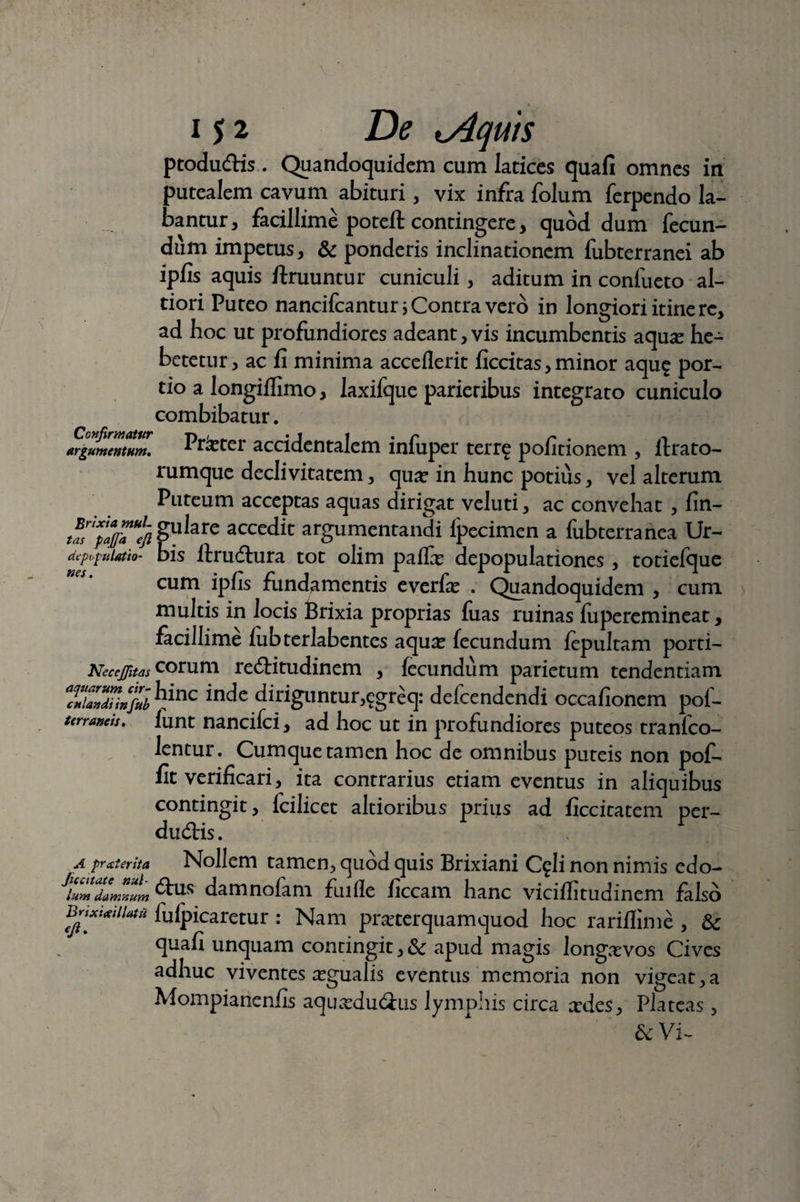 ptoductis. Quandoquidem cum latices quafi omnes in putealem cavum abituri, vix infra folum ferpendo la¬ bantur, facillime poteft contingere, quod dum fecun¬ dum impetus, & ponderis inclinationem fubterranei ab ipfis aquis ftruuntur cuniculi, aditum in confueto al- tiori Puteo nancifcantur i Contra vero in longiori itine re, ad hoc ut profundiores adeant, vis incumbentis aqua? he¬ betetur, ac fi minima acceflerit ficcitas, minor aqu$ por¬ tio a longiffimo, Iaxifque parietibus integrato cuniculo combibatur. argumentum. Pr&ter accidentalem infuper terre politionem , ftrato- rumque declivitatem, qua? in hunc potius, vel alterum Puteum acceptas aquas dirigat veluti, ac convehat , fin- ias 'tXpajf7U!/i §u^re accedit argumentandi Ipecimen a fubterranea Ur- acpipdatio- bis llructura tot olim palla? depopulationes , totiefoue WCS • • f* f* 1 ^ ~ * X J i cum lpiis fundamentis everla? . Quandoquidem , cum multis in locis Brixia proprias fuas ruinas fuperemineat, facillime lubterlabentes aqua? fecundum fepultam porti- Necejjhastorum rectitudinem , fecundum parietum tendendam TiZTi»%l ^nc diriguntur,egreq: delcendendi occafionem pof- ttrraneis. funt nancifci, ad hoc ut in profundiores puteos tranlco- lentur. Cumque tamen hoc de omnibus puteis non pof- fit verificari, ita contrarius etiam eventus in aliquibus contingit, fcilicet altioribus prius ad ficcitatem per¬ ductis . A proterit a Nollem tamen, quod quis Brixiani C?li non nimis edo- lum damnum ftus damnofam fuille ficcam hanc vicillitudinem falso BrixwUatu lulpicaretur : Nam pra?terquamquod hoc rarillime , quafi unquam contingit, & apud magis longevos Cives adhuc viventes a?gualis eventus memoria non vigeat,a Mompianenfis aqueductus lymphis circa edes. Plateas, &: Vi-