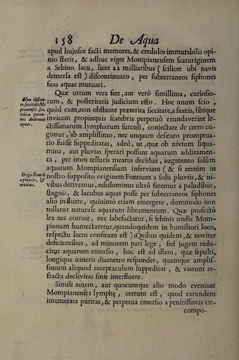 apud hujufce facti memores, & credulos immutabilis opi¬ nio ftctit, & adhuc viget Mompianenfem fcaturiginem a Sebino lacu, licet zi milliaribus ( fcilicet ubi navis demerfa eft ) difeontinuato , per fubterraneos fiphones fuas aquas mutuari. Quas utrum vera fint,aut vero fimillima, curiofio- ufuchaimmrn > & pofteritatis judicium elio . Hoc unum fcio , ptanenfes fca. quod cum,non obftantc praeterita ficcitate,afaxeis,fibique tebra peren- / . . r 1 , . . . ,. 4 nes foderunt invicem propinquis lcatebris perpetuo exundaverint le- ****** ctilfimarum lympharum lurculi, conjectare de certo co¬ gimur, ab amplilfimo, nec unquam delituro promptua- no fume luppeditatas, adeo, ut ,qua? ob nivium liqua¬ mina , aut pluvias fperari poliunt aquarum additamen- ra , per imos telluris meatus decidua , augmento folum aquarum Mompianenfium inlerviant ( &c fi etenim in apluvus^Sno^ro luppolito originem Fontium a folis pluviis, & ni- nivibus. vibusderivemus,nihilominus ultro fatemur a paludibus, flagnis, & lacubus aquas polle per fubterraneos fiphones alio influere, quinimb etiam emergere , dummodo non tollatur naturale aquarum libramentum. Qua? profecto lex nec corruit, nec labefactatur,II febinis undis Mom- pianum humectaretur,quandoquidem in humiliori loco, relpectu lacus confitum ell ) jQuibus quidem, &: noviter deficientibus , ad minorem pari lege , fed jugem redu¬ citur aquarum emerfio , hoc elt ad illam, qua? fepulti, longique itineris diametro relpondet, quamque amplif- fimum aliquod receptaculum fuppeditat , &; viarum re¬ fracta .declivitas finit interfluere. Simili autem, aut quocumque alio modo eveniant Mompianeni^s lymph^ , certum elt, quod earundem intemerata puritas,& perpetua emerlio apenitiihmis cir- compo-
