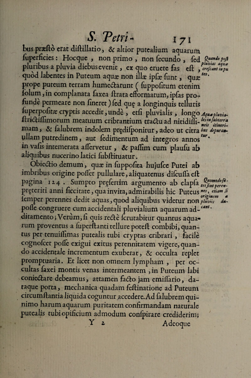 S. PctTl - I 71 bus pnefto erat diftillatio, & altior putealium aquarum fuperficics: Hocque , non primo , non fecundo , fed pluribus a pluvia diebus evenit, ex quo eruere fas cft quod labentes in Puteum aqua? non illas ipfa? funt, qux UQ' prope puteum terram hume&arunt ( fuppofitum etenim lolum, in complanata faxea ftrata efformatum, ipfas pro¬ funde permeare non lineret) fed qu£ a longinquis telluris fu perpolita? cryptis accedit, unde , etfi pluvialis , longo Aqmpiuvia- ftridiflimorum meatuum cribrantium tra&u ad nitidifli- mam, & falubrem indolem pr^dilponitur, adeo ut citra ^ depura*- ullam putredinem, aut fedimentum ad integros annostur' in valis intemerata alfervetur , &; palfim cum plaufu ab aliquibus nucerino latici fubflituatur. Obiectio demum, qua? in fuppofita hujufcc Putei ab imbribus origine pollet pullulare,aliquatenus difculfaell pagina 124 . Sumpto proferam argumento ab elapfa pr^teriti anni liccitate, qua invita, admirabilis hic Puteus nes ) etiam (i lemper perennes dedit aquas, quod aliquibus videtur non piuvUs du polle congruere cum accidentali pluvialium aquarumad-^**' ditamento; Verum, fi quis redle Icrutabitur quantus aqua* rum proventus a luperftanti tellure poteft combibi, quan¬ tus per tenuiffimas putealis tubi cryptas cribrari, facile cognofcer polfe exigui exitus perennitatem vigere, quan¬ do accidentale incrementum exuberat, & occulta replet promptuaria. Et licet non omnem lympham , per oc¬ cultas faxei montis venas intermeantem , in Puteum labi coniedtare debeamus, attamen fadlo jam emillario, da¬ taque porta, mechanica quadam feilinatione ad Puteum circum liantia liquida coguntur accedere. Ad falubrem qui- nimo harum aquarum puritatem confirmandam naturale putealis tubi opificium admodum confpirare crediderim;