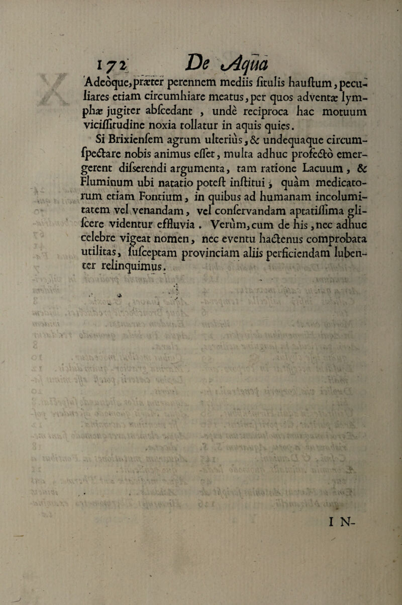 Adcoqucipritcr perennem mediis fitillis hauftum, pecu- liares edam circumhiare meatus ,per quos adventa lym¬ phas jugiter abfcedant , unde reciproca hac motuum viciflitudine noxia tollatur in aquis quies. Si Brixienfem agrum ulterius 3Sc undequaque circum- fpe&are nobis animus eflet, multa adhuc profedto emer¬ gerent difserendi argumenta, tam ratione Lacuum, &c Fluminum ubi natatio poteft inftituiquam medicato¬ rum etiam Fontium, in quibus ad humanam incolumi¬ tatem vel venandam, vel confervandam aptatiffima gli- fcere videntur effluvia • Verum, cum de his ,nec adhuc celebre vigeat nomen, nec eventu ha&enus comprobata utilitas, fufeeptam provinciam aliis perficiendam luben- ter relinquimus. I N-