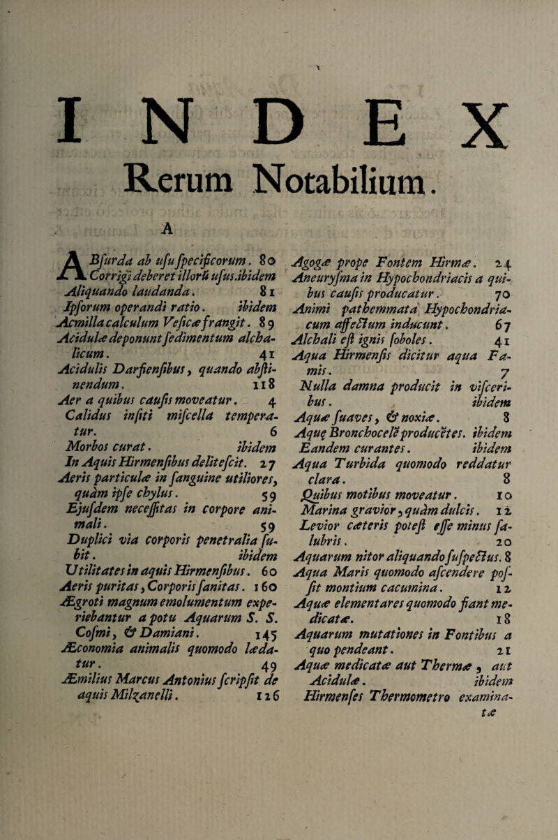INDE 4 ■ # i 1 s i * v • : y j i * Rerum Notabilium. ABfurda ab ufufpecifeorum. 8o Corrigi deberet i Horti ufus.ibidem Aliquando laudanda. 81 Jpforum operandi ratio. ibidem Aemilia calculum Vefica frangit. 89 Acidulce deponuntfedimentum alcba- licum. 41 Acidulis Darfienfibus, quando abjii- nendum. 118 Aer a quibus caufis moveatur. 4 Calidus infiti mifcella tempera¬ tur. 6 Morbos curat. ibidem In Aquis Hirmenfibus delitefcit. 2 7 Aeris particulae in fanguine utiliores, quam ipfe chylus. 59 Ejufdem necejfttas in corpore ani¬ mali. 59 Duplici via corporis penetralia fu- bit. ibidem U tilitates in aquis Hirmenfibus. 6 o Aeris puritas, Corporisfanitas. 160 JEgroti magnum emolumentum expe¬ riebantur a potu Aquarum S. S. Cofmt y & Damiani. 145 JEconomia animalis quomodo Ice da¬ tur . 49 JEmilius Marcus Antonius fcripfit de aquis Mil^anelli. 126 Agogae prope Fontem Hirma. 24 Aneuryfma in Hypochondriacis a qui¬ bus caufis producatur. 70 Animi pathemmata Hypochondria¬ cum affeHum inducunt. 6 7 Alchali eft ignis f oboles. 41 Aqua Hirmenfis dicitur aqua Fa¬ mis . 7 Nulla damna producit ift vifceri¬ bus . ibidem Aquae fuaves y & nox ice. 8 Aqu$ Bronchocele producet es. ibidem Eandem curantes. ibidem Aqua Turbida quomodo reddatur clara. 8 Quibus motibus moveatur. 1 o Marina gravior 3 quam dulcis. 12 Levior eat eris potefi ejfe minus fa- lubris. 20 Aquarum nitor aliquandofufpeftus. 8 Aqua Maris quomodo afeendere pof- fit montium cacumina. 12 Aqua elementares quomodo fant me¬ dicata. 18 Aquarum mutationes in Fontibus a quo pendeant. 21 Aqua medicata aut Therma 9 aut Acidula. ibidem Himenfes Thermometro examina¬ ta 1 /