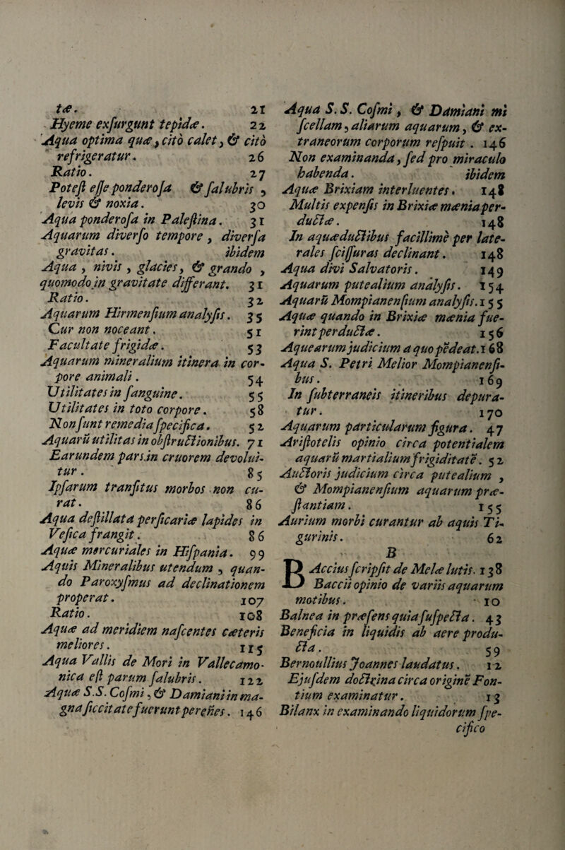 ta. 21 Hyeme exfurgmt tepida. 2 2 Aqua optima qua, cito calet, & cito refrigeratur. 26 Ratio. 2 7 Pote fi e/]e ponderoJa 6* falubris 5 levis noxia. 30 ^//<2 ponderofa in Palefiina. 31 Aquarum diverfo tempore > diverfa gravitas. ibidem Aqua , , glacies y & grando , quomodo in gravitate differant. 31 Ratio. 32 ^quarum Hirmenfium analyfts. 3 5 noceant, 51 i7 frigi dee. 53 Aquarum mineralium itinera in cor¬ pore animali. 54. I/ / Hitates in finguine. 5 $ 17tilitates in toto corpore. 5 8 Nonfunt remediafpecifica, 52 Aquarii utilitas in obfir ultionibus. 71 E ar undem pars.in eruor em devolui- tur. g 5 Jpfarum tranfitus morbos non cu¬ rat. 86 Aqua defiillata perficaria lapides in Veftca frangit. 8 6 -4?/fc* mercuriales in Hifpania. 9 9 Aquis Mineralibus utendum , quan¬ do Paroxyfmus ad declinationem properat. JOy Ratio. 108 Aqua ad meridiem nafc entes cat eris meliores. x r ^ Aqua Vallis de Mori in Valle camo- nica efl parum falubris. 122 Aqua S.S. Cofmi 5 Fami ani in ma¬ gna fecit at e fuerunt per enes . 146 ^#<2 5.5. Co/w/, 6* Ddmiani mi J'cellam aliarum aquarum y (y ex¬ traneorum corporum refpuit . 146 Non examinanda y fed pro miraculo habenda. ibidem Aqua Brixiam interluentes. 148 Multis expenjis in Brixia mania per- duEla. 148 Jn aquaduElibus facillime per late¬ rales fcijf uras declinant. 148 Aqua divi Salvatoris. 149 Aquarum putealium analyfts. 154 Aquarii Mompianenftum analyfts. 155 Aqua quando in Brixia mania fue¬ rint per du fid. 156 Aquearum judicium a quopede at. 168 Aqua S. Petri Melior Mompianenf - bns. ^ 169 In fubterraneis itineribus depura¬ tur. iqo Aquarum particularum fig ura. 4 7 Arifotelis opinio circa potentialem aquarii martialiumfrigiditate. 5 2 Au floris judicium circa putealium , & Mompianenftum aquarum pra- ftantiam. 155 Aurium morbi curantur ab aquis Ti¬ gurinis . 6 2 B B Accius fcripftt de Mela lutis. 138 Baccii opinio de variis aquarum motibus. 10 Balnea in prafens quia fufpefia. 4 3 Beneficia in liquidis ab aere produ- Ha. ^ 9 Bernoullius Joannes laudatus. 12 Ejufdem do SI'xm a circa origine Fon¬ tium examinatur. 13 Bilanx in examinando liquidorum fpe- ■ cifico