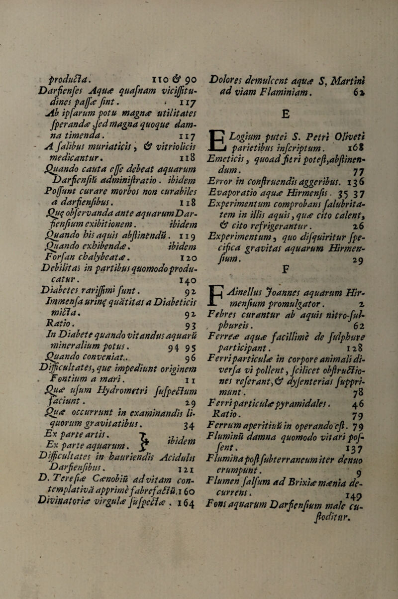 produFla. no & 90 Darfienfes Aqua quafnam vicijfitu- dines paffa fwt. . 117 ^ ipfarum potu magna utilitates fperanda ,fed magna quoque dam¬ na timenda. 117 A falibus muriaticis > & vitrio licis medicantur. 118 Quando cauta e(fe debeat aquarum Darfienfiti adminifiratio. ibidem Poffunt curare morbos non curabiles a darjjenftbus. 118 Qu$ obfervanda ante aquarumDar- fenfium exibit ionem. ibidem Quando his aquis abjiinendu. 119 Quando exhibenda. ibidem Forfan chalybe at a. 120 Debilitas in partibus quomodo produ¬ catur . 140 Diabetes rarijfmi funt. 9 2 Immenfa urinq quatit as a Diabeticis mi 51a. 92 Ratio. 93 /« Diabete quando vitandus aquarii mineralium potus. 94 9$ Quando conveniat9 6 Difficultates^ que impediunt originem , Fontium a mari. n #/#/0 Hydrometri fufpedlum faciunt. 2 9 ^//4? occurrunt in examinandis li¬ quorum gravitatibus. 3 4 iix parte artis. 7 ... , Ex parte aquarum. ? thdem Difficultates in hauriendis Acidtihs Darfienfibus. 121 D. Tere fice Canobiu ad vitam con¬ templativa apprime fabrefaFffi.i 60 Divinat ori ce virgula fu[pedia . 164 Dolores demulcent aqua S. Martini ad viam Flaminiam, 62 E Logium putei S. Petri Oliveti parietibus infcriptum. 168 Emeticis, quoad jit ri potefi^bfUnen* dum. 77 Error in confiruendis aggeribus. 136 Evaporatio aqua Hirmenfis. 35 3 7 Experimentum comprobans falubrita- tem in illis aquis, qua cito calent, & cito refrigerantur. 26 Experimentum 5 quo difquiritur fpe- cifica gravitas aquarum Hirmett- fiunt. 29 F t. * . , FAinellus Joannes aquarum Hir- menfium promulgator. 2 Febres curantur ab aquis nitroful- . phureis. 62 Ferrea aqua facillime de ftdphure participant. 128 Ferri particula in corpore animali di- verfa vi pollent, fcilicet obfiruFtio- nes referant^ & dyjenterias fuppri- munt. 78 F erri particula pyramidales , 46 Ratio. 79 Ferrum aperitiuu in operando e fi. 79 Fluminu damna quomodo vitari pof- feni. 137 Fluminapofifubterraneum iter denuo erumpunt. g Flumen falfum ad Brixia mania de¬ currens. 242 Fons aquarum Darfienfium male cu- foditur.
