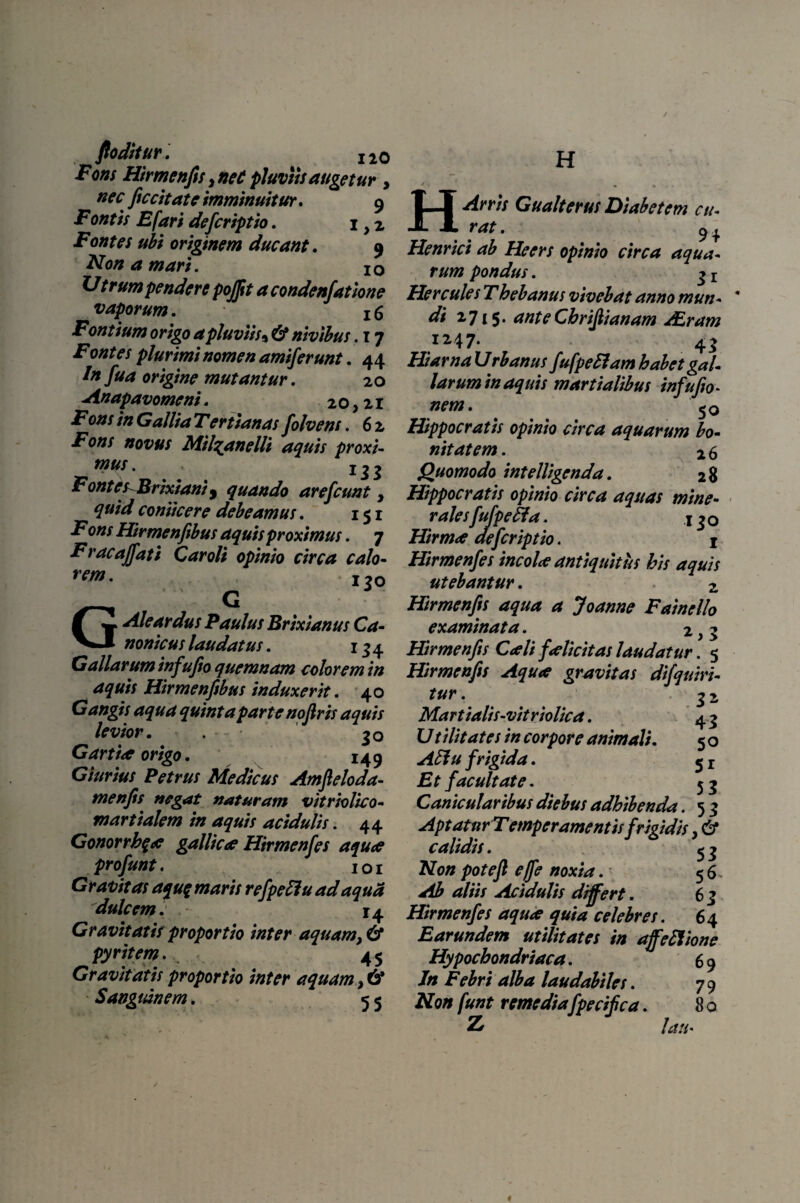 Fons Himenfis>neCpluviisaugetur , nec ficcitat e imminuitur* 9 Fontis E far i deferiptio. 1 yz Fontes ubi originem ducant. 9 Non a mari. 10 Utrum pendere pojfit a condenfatione vaporum. x6 Fontium origo a pluviis* C2* nivibus. 17 i70«?es plurimi nomen amiferunt. 44 /» origine mutantur. 20 Anapavomeni. 20,21 i7ozz/ in Gallia Tertianas folvens. 6 2 Fons novus MihytnelU aquis proxi¬ mus . 132 Fontes Brixiani j quando arefeunt, quid coniicere debeamus. 151 Fons Hirmenfibus aquis proximus. 7 Frac affati Car oli opinio circa calo¬ rem- 170 GC Aleardus Paulus Brixianus Ca¬ nonicus laudatus. 134 Galiarum infufio quemnam colorem in aquis Hirmenfibus induxerit. 40 Gangis aqua quinta parte nofiris aquis levior. . 30 Gartioe origo. 149 Giurius Petrus Medicus Amfieloda- menfis negat naturam vitriolico- martialem in aquis acidulis. 44 Gonorrb$<e gallicae Hirmenfes aquae profunt. 1 o 1 Gravitas aquq maris refpeClu adaqua dulcem. 14 Gravitatis proportio inter aquam pyritem. 45 Gravitatis proportio inter aquam, & Sanguinem. 5 5 H H Arris Gualterus Diabetem cu¬ rat . 9i Henrici ab Heers opinio circa aqua¬ rum pondus. 3 r Hercules Thebanus vivebat anno mun- * di 2715* ante Cbrijlianam ALram I247- 45 HiarnaVrbanus fufpeHambabet gal¬ larum in aquis martialibus infufio- Hippocratis opinio circa aquarum bo¬ nitatem . 2 6 Quomodo intelligenda. 28 Hippocratis opinio circa aquas mine¬ rales fufpeffia. x 30 Hirmce defer ipt io. 1 Hirmenfes incolae antiquitus his aquis utebantur. 2 Hirmenfis aqua a Joanne Fainello examinata. 2,5 Hirmenfis Caeli faelicitas laudatur. 5 Hirmenfis Aqua gravitas difquiri- tur . 3 2 Martialis-vitriolica. 43 Utilitates in corpore animali. 5 o AClu frigida. 5 r Et facultate. 53 Canicularibus diebus adhibenda. 5 3 Aptatur Temperamentis frigidis, & calidis. 5 3 Non pote fi effe noxia. 5 6 * ^ aliis Acidulis differt. 6 3 Hirmenfes aquae quia celebres. 64 Earundem utilitates in affectione Hypochondriaca. 6 9 Jn Febri alba laudabiles. 7 9 /Jwtf remedia fpecifica. 8 0 £ lau•