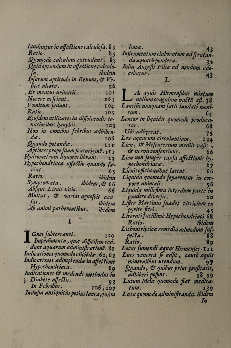 laudanpur in ajfedlione calculofa. 8 j Ratio. 8 5 Quomodo calculum extrudant. 8 5 Quid optandum in affeHione calculo¬ fa . ibidem lpfarum aptitudo in Renum ,& Ve- ficce ulcere^ 9 6 , Et meatus urinarii . 101 Nocere nefciunt. 163 . Vomitum J edant. 104 Ratio. 105 Ejufdem utilitates in divolvendis te¬ nacioribus lymphis. 105 Non in omnibus febribus adhiben¬ da? • 106 Quando potanda. x x 1 Aptiores prope fuam fcat urigine. 111 Hydrometrum liquores librans. 29 Hypochondriaca ajfeSlio quando f<$- viat. 5 ^ Ratio. ibidem Symptomata. ibidem >& 66 Abfque Lienis vitio. 66 Multas 3 6* varias agnofcit cau- /f • , # ibidem Ab animi pathematibus. ibidem ICnes fubterranei. Impedimenta, qua difficilem red. dunt aquarum adminifiratione. 81 Indicationes quomodo eliciedce .62,63 Indicationes adimplenda in affeftione Hypochondriaca. 5 9 Indicationes & medendi methodus in Y Diabete affeffis. g 3 In Febribus.. ^ 106,107 Indufia antiquitus potius lanea,quam linea. 4 3 Inftrumentum elaboratum adfcrutan- da aquar u pondera. 3 j, Iulia Augufii Filia ad nendum edo¬ cebatur . 43 LAc aquis Hirmenfibus mixtum nullum coagulum naftu eft.3% Lancifii nunquam fatis laudati moni¬ tum . 64 Lentor in liquidis quomodo produca¬ tur. 68 XJbi adhqreat. 75 Lex aquarum circulantium. 134 Lien, & Mefenterium mediis vafis , & nervis confentiunt. 66 Lien non femper caufa ajfeHionis hy¬ pochondriaca . 67 Lienis officia adhuc latent. 6 6 Liquida quomodo feparentur in cor¬ pore animali. 56 Liquida millefima interdum parte in pondere diverfa. 2 o Lifier Martinus fuadet vitriolum ex pyrite fieri. 4 5 Liter at i facillime Hypochondriaci. 6 8 Ratio. ibidem Lithontriptica remedia admodum fuf- pefta. 88 Ratio. 89 Locus fumendt aquas Hir me nfes. 111 Lues venerea fi adfit, caute aquis mineralibus utendum. 9 7 Quando, 6* quibus prius penfitatis, adhiberi pojfint. 98 99 Lutum Mela quomodo fiat medica¬ tum. 139 Luta quomodo adminifiranda. ibidem In