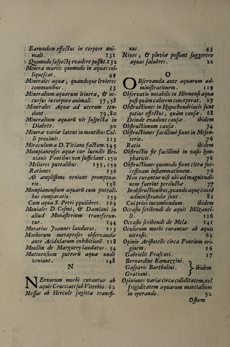 Earundem ejfeFlus in corpore ani¬ mali . 131 i Quomodo fufpeElq evadere poffut.i 3 z Miner a m artis quomodo in aquas coi- liquefcat. 49 Minerales aqua, quandoque leviores communibus. 3 3 Mineralium aquarum itinera > & oc¬ cursus in corpore animali. 57^58 Minerales Aqua ad uterum ten¬ dunt . 79?80 Mineralium aquarii vis fufpeffa in Diabete. 90 Miner a varia latent in montibus Col¬ li proximis. 113 Miraculum a D. Titiano faSlum. 145 Mompianenfes aqua cur luendis Bri¬ xianis Fontibus non fufficiant. 150 Meliores putealibus. 155,159 Rationes. 156 Ab amplifflmo veniunt promptua¬ rio. 158 Mompianenfium aquarii cum puteali¬ bus comparatio. 159 Cum aqua S. Petri qquilibres. 169 Moniales D.Cofmi, & Damiani in aliud Monaflerium transferun¬ tur. 144 Morarius Joannes laudatus. 113 Morborum metaptofes obfervanda ante Acidularum exhibitione .118 Moullin de Marguery laudatus. 54 Mutinenfium puteorii aqua unde veniant. 148 N N Ervorum morbi curantur ab aquis Crucciatifub Viterbio. 6 z Nejfus ab Hercule fagitta transfi¬ xus. 45 Nives, 6* pluvia poffunt fuggerere aquas falubres. zz O OBfervanda ante aquarum ad- minifirationem. 119 Obfervatio notabilis in Hirmenft aqua poft quam calorem conceperat. 27 Obftrufiiones in Hypochondriacis funt potius effeffus, quam caufa. 6 8 Deinde evadunt cauja. ibidem ObflruFtionum caufa. 74 ObftruEliones facillime fiunt in Mefen- terio. 76 Ratio ibidem ObflruBio fit facillime in vafis lym¬ phaticis . 7 6 ObflruSliones quomodo fiunt citra fuc- cejfvam inflammationem. 76 Non curantur ni/i ubi ad magnitudi¬ nem fuerint perduEla. 77 In obflr ullionibus quando aquq caute adminiflranda funt. 81 Cui prius incumbendum. ibidem Occafio fcribendi de aquis Mil^anel- li. 126 Occafio fcribendi de Mela. 141 Oculorum morbi curantur ab aquis nitrofis. 6 z Opinio Arifiotelis circa Fontium ori¬ ginem . 16 Gabrielis Frafcati. 17 Bernardini Rama^ini. Gafparis Bartholini. s ibidem Gratiani. i 0piniones varia circa caliditatem^vel frigiditatem aquarum martialium in operando. 5 z Offium \