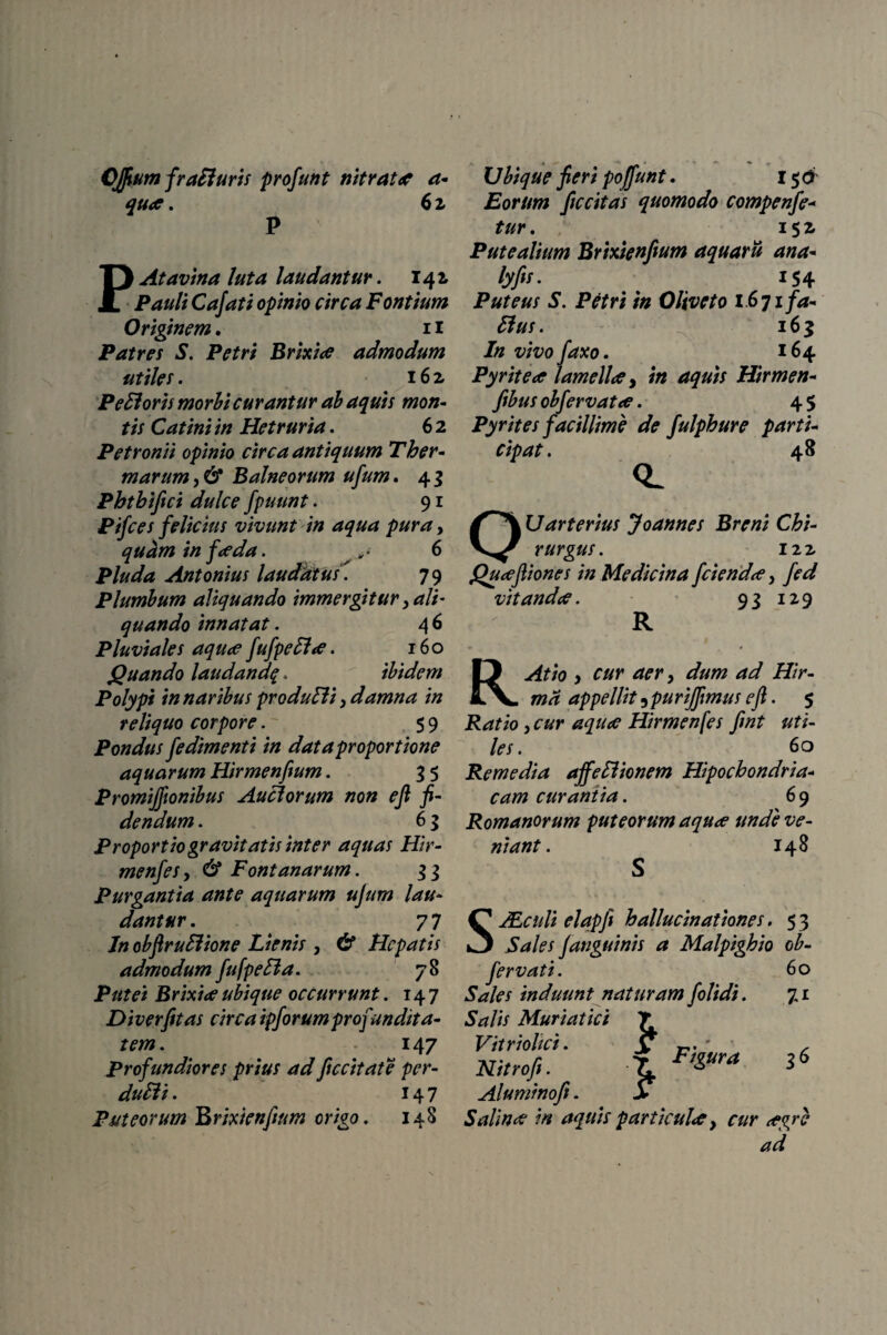 CJfium fraHuris profunt nitrato? a- quo?. 6 z P PAtavina luta laudantur. 141 Pauli Cajati opinio circa Fontium Originem. 11 Patres S. Petri Brixia admodum utiles. 162 PeHoris morbi curantur ab aquis mon¬ tis Catini in Hetruria. 6 2 Petronii opinio circa antiquum Ther¬ marum,& Balneorum ufum. 43 Pbtbifici dulce fpuunt. 91 Pij'ces felicius vivunt in aqua pura, quam in foeda. 6 Pluda Antonius laudatus . 79 Plumbum aliquando immergitur, ali' quando innatat. 4 6 Pluviales aqua fufpe61 a. 160 Quando laudandf . ibidem Polypi in naribus produSli, damna in reliquo corpore. 5 9 Pondus fedimenti in dat a proportione aquarum Hirmenfium. 3 5 Promijfionibus Auclorum non eft fi¬ dendum . 6 3 Proportio gravitatis inter aquas Hir- menfes, & Fontanarum. 3 3 Purgantia ante aquarum ujum lau¬ dantur . 7 7 Jn obftruElione Lienis , & Hepatis admodum fu [pe Ha. 78 Putei Brixia ubique occurrunt. 147 Diverfitas circa ipforumprofundita¬ tem. 147 Profundiores prius adficcitate per- du6ti. 147 Puteorum Brixienfium origo. 148 Ubique fieri pojffunt. 15 & Eorum ficcitas quomodo compenfe- tur. 152 Putealium Brixienfium aquarii ana- lyfis. 154 Puteus S. Petri in Oliveto 1671 fa- 61 us. 16$ In vivo faxo. 164 Pyritea lamella, Hirmen- fibus obfervata. 4 5 Pyr it es facillime de fulphure parti¬ cipat. 48 (~^\Udrterius Joannes Breni Chi- rurgus. izz Quaftiones in Medicina fcienda, vitanda. 93 129 R aer, ///>- appellit 3 purijfimus eft. 5 jRrff/o j Hirmenfes ftnt uti¬ les. 60 Remedia affeHionem Hipochondria- fcurantia. 6 9 Romanorum puteorum aqua unde ve¬ niant. 148 SJEctili elapft hallucinationes. 53 Sales Janguinis a Malpighio ob- fervati. 60 Sales induunt naturam folidi. 7, r 5j?/is Muriatici T Vitriolici. \ ' , t 3 Aluminofi. > Salina in aquis particula y cur agre ad