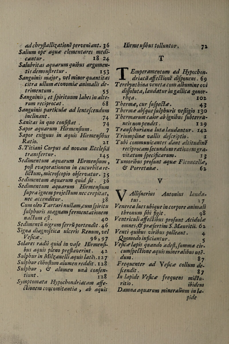 Salium ope' aqua elementares medi¬ cantur . 18 24 Salubritas aquarum quibus argumen* tis demonfiretur. 153 Sanguinis major, vel minor quantitas citra ullum aconomia animalis de¬ trimentum . 5 5 Sanguinis, et fpirituum labes in alte¬ rum reciprocat. 6 8 Sanguinis particula ad lentefcendum inclinant. 74 Sanitas in quo confiflat . 74 Sapor aquarum Hirmenfium. 7 Sapor exiguus in aquis Hirmenfibus Ratio.  21 S. Titiani Corpus ad novam Ec cie fi a transfertur. 145 Sedimentum aquarum Hirmenfium, pofi evaporationem in cucurbita re- liSiumy microfcopio obfervatur. 35 Sedimentum aquarum quid fit. 36 Sedimentum aquarum Hirmenfium fupra ignem projeSlum nec erepit at, nec accenditur. 3 8 Cum oleo Tartari nullamicum[piritu fuiphuris magnam fermentationem na Sium e fi. 40 Sedimentu nigrum fer ru portendit .46 tsigna diagnoftica ulceris Renum} vel Veficce. ^ ' 96,97 Solares radii quid in vafe Hirmenfi¬ bus aquis pleno preflaverint. 4 2 Sulphur in Mil^anelli aquis lates .127 Sulphur cobuftumalumen reddit .128 Sulphur ? & alumen and conjen¬ ti unt. I2g Symptomata Hypochondriacam affe¬ ctione m concomitantia , ab aquis T TEmperamentum ad Hypochon¬ driaci aff e Siiorie di f ponens. 69 T er ebynthina veneta cum albumine ovi diffoluta, laudatur in gallica gonor- rhqa. 102 Therm<e, cur fufpeffee. 4 3 T hermae ab f quef ulphur is vefiigio 130 T hermarum calor ab ignibus fiubterra- neis non pendet. 129 Tranfchuriana luta laudantur. 142 Triumplinee vallis deferiptio, 1 T ubi communicantes dant altitudine reciprocam fecundum rationem gra¬ vitatum fpecificarum. 13 Tumoribus profunt aquoe Ficuncellue, & Porretan<e. 6 2 y VAllifinerius Antonius lauda¬ tus. \y Venerea lues ubique in corpore animali thronum fibi figit. 98 Ventriculi affcFtibus profunt Acidula omneS)&prcefertim S.Mauritii. 6z Venti quibus viribus polleant. 4 Quomodo inficiantur. 5 Veficce lapis quando adcflffitmma cir- , c umfpeffiion e aquis mineralibus ut e- dum. g y Frequenter ad Y e fice collum de- fcendit. g y Jn lapide Veficce frequens miHu- ritio. ibidem Damna aquarum mineralium in la¬ pide