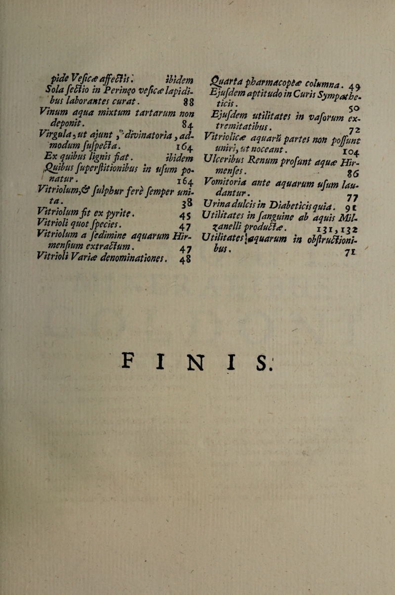 pide V?fic<e affePtls. ibidem Sola feffiio in Perineo veftcoe lapidi¬ bus laborantes curat. g g Vinum aqua mixtum tartarum non deponit. 84. Virgula ^ ut ajunt f divinat oria y ad¬ modum fufpefla. 164 ii jc lignis fiat. ibidem .Quibus fuperfiitionibus in ufum po¬ natur. 16^ Vit riolum fi? fulphur fere femper uni¬ ta. 38 Pfrriolum fit ex pyrite. 4 5 Vitrioli quot fpecies. 4 7 Vitriolum a fedimine aquarum Hir- menfium extradium. 4 7 Vitrioli Varice denominationes. 48 Qttdrtaphamacopu columna. 4 a Ejufdem aptitudo in Curis Sympathe¬ ticis . Ejufdem utilitates in vaforum ex¬ tremitatibus. 72 Vitriolic<e aquarii partes non poffunt uniri, ut noceant. 104 Ulceribus Renum profunt aquce Hir- menfes. $5 Vomitoria ante aquarum ufum lau¬ dantur. jj Urina dulcis in Diabeticis quia. 9t Utilitates in fanguine ab aquis Mil- 3anelli produHce. 131,132 U t ilit at es\aquarum in obfiruffioni- bus. 7i ' finis. r