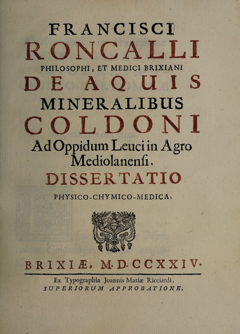 FRANCISCI RONCA LI PHILOSOPHI, ET MEDICI BRIXIANI DE A Q HIS MINERALIBUS COLDONI Ad Oppidum Leuci in Agro Mediolanenfi. DISSERTATIO PHYSICO-CHYMICO-MEDICA, BRIXIA. MDCCXXIV Ex Typographia Joannis Maria: Ricciardi. SUPERIORUM APPROBATIONE.