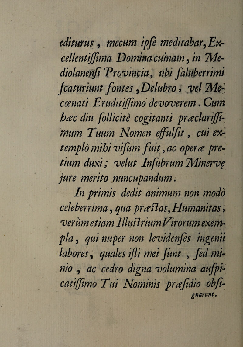 editurus, mecum ipfe meditabar, Ex- cellentiffima Domina cuinam, in Me- diolanenfi Trovincia, ubi faluberrimi jcaturiunt fontes, Delubro, vel ‘Me- coenati Eruditijfimo devoverem. Cum hac diu follicite cogitanti praclarijfi- mum Tuum Nomen ejfulfit, cui ex- templd mihi vifum fuit, ac opera pre¬ tium duxi; velut Infubrum Minervg jure merito nuncupandum. In primis dedit animum non modd celeberrima, qua praflas, Humanitas > verum etiam llluflrium Virorum exem¬ pla , qui nuper non levidenfes ingenii labores, quales ifli mei funt , fed mi¬ nio , ac cedro digna volumina aufpi- cattffimo Tui Nominis prafidio obfi- gnArtwt.