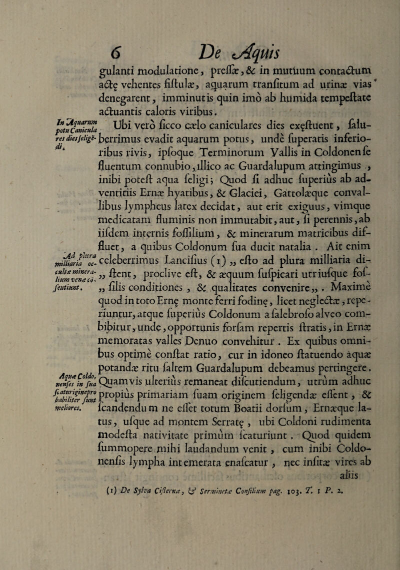 In jtquarum fotu Canicula res diesJelige di. Jld plura yritlliaria oc- culta minera¬ lium vena co* fentiunt. Aqua Coldo, nenfes in fua faturiginepro habiliter fient meliores. 6 De ^Aequis gulanti modulatione, preflae,& in mutUum conta&um adtg vehentes fiftular, aquarum tranfitum ad urinae vias' denegarent, imminutis quin imo ab humida tempeftatc adhiantis caloris viribus. Ubi vero ficco caelo caniculares dies ex^ftuent, falu- berrimus evadit aquarum potus, unde fuperatis inferio¬ ribus rivis, ipfoque Terminorum Vallis in Coldonenle fluentum connubio, lllico ac Guardalupum attingimus , inibi poteft aqua leligi \ Quod fi adhuc luperius ab ad¬ ventitiis Ernae hyatibus, Glaciei, Gattolaeque conval¬ libus lympheus latex decidat, aut erit exiguus, vimque medicatam fluminis non immutabit, aut, fi perennis, ab iifdem internis foflilium, & minerarum matricibus dif¬ fluet, a quibus Coldonum fua ducit natalia . Ait enim celeberrimus Lancifius (i) „ eflo ad plura milliaria di- „ fient, proclive eft, &; aequum fulpicari utriufque fof- „ filis conditiones , & .qualitates convenire,,. Maxime quod in toto Ern^ monte ferri fodine, licet negledtae, repe¬ lluntur, atque fuperius Coldonum a falebrofo alveo com¬ bibitur , unde, opportunis foriam repertis ftratis, in Ernae memoratas valles Denuo convehitur . Ex quibus omni¬ bus optime confiat ratio > cur in idoneo ftatuendo aquae potandae ritu faltem Guardalupum debeamus pertingere. Quamvis ulterius remaneat difeutiendum, utrum adhuc propius primariam fuam originem feligendae eflent, Sc lcandendum ne elfet totum Boatii dorlum, Ernaeque la¬ tus, ufque ad montem Serrat^ , ubi Coldoni rudimenta inodefta nativitate primum icaturiunt . Quod quidem fummopere mihi laudandum venit, cum inibi Coldo- nenfis lympha int emerata ena Icatur ? nec inlitae vires ab 4 ■ • ' aliis