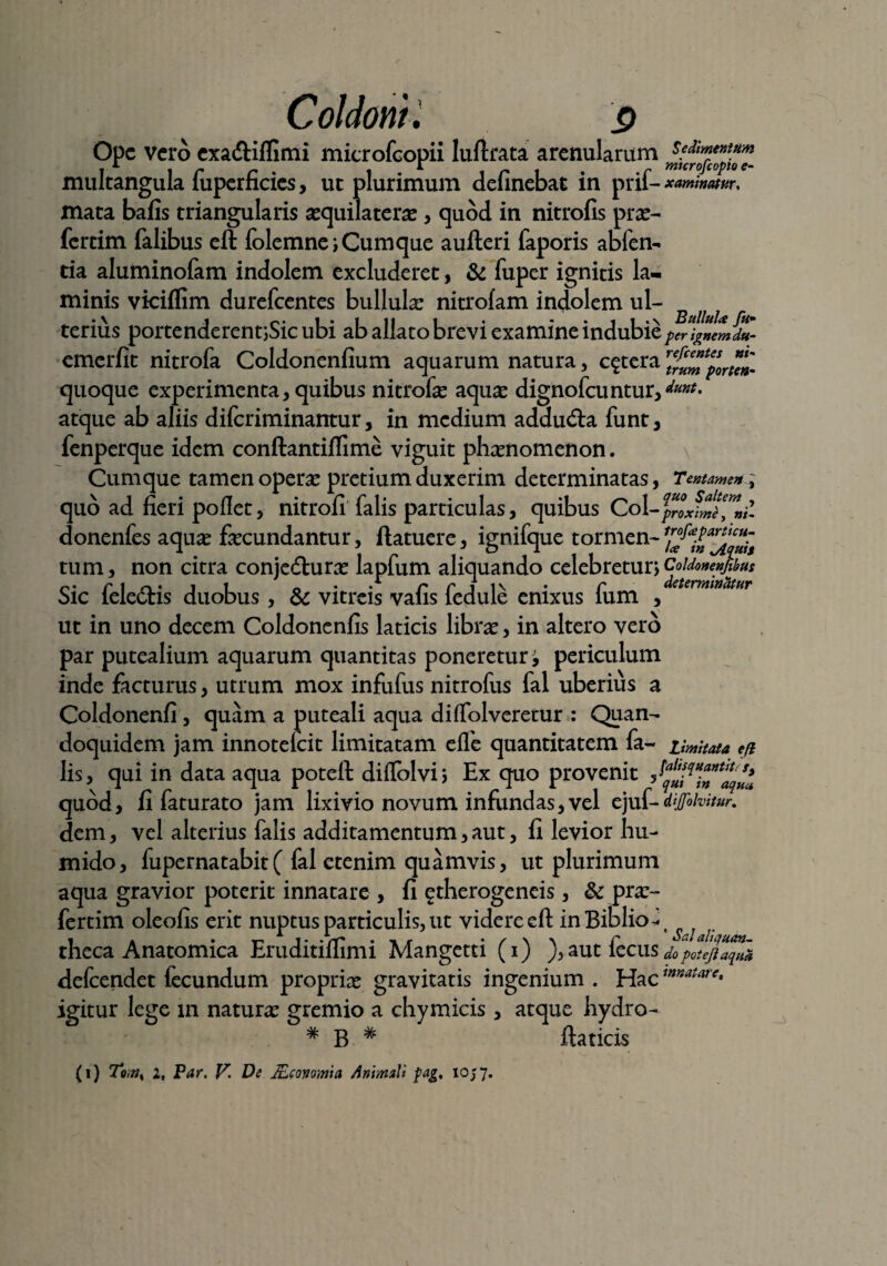 Ope vero exa&iffimi microfcopii luftrata arenularum multangula fuperficics, ut plurimum definebat in prif- xammw, mata bafis triangularis sequilaterx, quod in nitrofis prae- fertim falibus eft folemne; Cumque aufteri faporis abfen*. tia aluminofam indolem excluderet, & fuper ignitis la¬ minis vkiflim durefeentes bullula: nitrolam indolem ul- terius portenderentjSic ubi ab allato brevi examine indubie peA&lmdu- emerfit nitrofa Coldonenfium aquarum natura, cetera rtf^fporl^'. quoque experimenta, quibus nitrofa: aquae dignofeuntur, &**. atque ab aliis difcriminantur, in medium addu&a funt, fenperque idem conftantiflime viguit phxnomenon. Cumque tamen operae pretium duxerim determinatas, Tentamen, quo ad fieri poflet, nitrofi falis particulas, quibus Coi - donenfes aquae faecundantur, ftatuere, ignifque tormen- tum, non citra conjedturx lapfum aliquando celebretur;CoUonenjibus Sic feledtis duobus , & vitreis vafis fedule enixus fum , eternt,natur ut in uno decem Coldonenfis laticis librae, in altero vero par putealium aquarum quantitas poneretur i periculum inde facturus, utrum mox infufus nitrofus fal uberius a Coldonenfi, quam a puteali aqua diffolveretur : Quan¬ doquidem jam innotefeit limitatam effe quantitatem fa- Limitata eft lis, qui in data aqua poteft diflblvi; Ex quo provenit quod, fi faturato jam lixivio novum infundas,vel ejuf-dijfohitur. dem, vel alterius falis additamentum,aut, fi levior hu- mido, fupernatabit( fal etenim quamvis, ut plurimum aqua gravior poterit innatare , fi etherogeneis, & prx- fertim oleofis erit nuptus particulis, ut videre eft in Biblio-t theca Anatomica Eruditiffimi Mangetti (i) ),autiecus do poteft aqua defeendet fecundum proprix gravitatis ingenium . Hac mnatare> igitur lege m naturx gremio a chymicis , atque hydro- # B # ftaticis (i) To;ijs 2, Par. V. De JEconmia Animali fag, 1057.