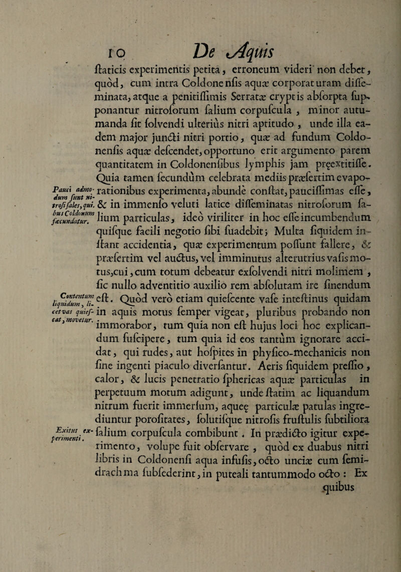fiaticis experimentis petita, erroneum videri non debet, quod, cum intra Coldonenfis aqua: corporaturam diffe- minata,atque a penitiflimis Serrata? cryptis abforpta fup-* ponantur nitroforum falium corpufcula , minor autu¬ manda fit folvendi ulterius nitri aptitudo , unde illa ea¬ dem major jundli nitri portio, qua? ad fundum Coldo¬ nenfis aqua? defeendet, opportuno erit argumento parem quantitatem in Coldonenfibus lymphis jam prgextitifle. Quia tamen fecundum celebrata mediis pra?fertim evapo- ratl°n^us experimenta,abunde confiat,pauciflimas efle, trofifaksyqui &; in immenlo veluti latice diffeminatas nitroforum fa- fawxdatlr™ lium particulas, ideo viriliter in hoc effeincumbendum quifque facili negotio fibi fuadebitj Multa fiquidem in¬ itant accidentia, qua? experimentum poffunt fallere, &: prxfertim vel auCtus, vel imminutus alterutrius vafis mo¬ tus,cui, cum totum debeatur exfolvendi nitri molimem , fic nullo adventitio auxilio rem abfolutam ire finendum hfjTuTlvero etiam quiefeente vafe inteftinus quidam cervas quief-m aquis motus femper vigeat, pluribus probando non eat3movetur. . 1 i A. 0 n i 1 • i • i t • immorabor , tum quia non eit hujus loci hoc explican¬ dum fufeipere, tum quia id eos tantum ignorare acci¬ dat , qui rudes, aut hoipites in phyfico-mechanicis non fine ingenti piaculo diverfantur. Aeris fiquidem preflio , calor, & lucis penetratio fphericas aqua? particulas in perpetuum motum adigunt, urideftatim ac liquandum nitrum fuerit immerlum, aque^ particula? patulas ingre¬ diuntur porofitates, folutifque nitrofis fruftulis fubtiliora perimenti '* ^a^um corpufcula combibunt « In pra?di&o igitur expe¬ rimento , volupe fuit obfervare , quod ex duabus nitri libris in Coldonenfi aqua infufis,ocfio uncia? cum femi- draclima fubfederint,in puteali tantummodo o<fio : Ex