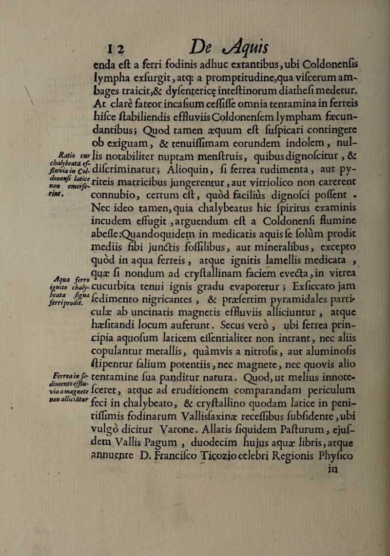 cnda eft a ferri fodinis adhuc extantibus,ubi Coldoncnfis lympha cxfurgit, atq: a promptitudine,qua vifcerum am¬ bages traicit,& dyfentericeinteftinorumdiathefimedetur. At clare fateor incafium cellifle omnia tentamina in ferreis Iiifce ftabiliendis effluviis Coldonenfem lympham fecun¬ dantibus; Quod tamen ^quum eft fufpicari contingere ob exiguam, & tenuiflimam eorundem indolem, nul- Ratio curiis notabiliter nuptam menftruis, quibusdignofeitur , & fluvia in Coi- diferiminatur; Alioquin, fi ferrea rudimenta, aut py- ^^^riteis matricibus jungerentur, aut vitriolico non carerent rintt connubio, certum eft, quod facilius dignofei poffent - Nec ideo tamen, quia chalybeatus hic fpiritus examinis incudem effugit, arguendum eft a Coldonenfi flumine abefle Quandoquidem in medicatis aquis fe folum prodit mediis fibi junftis folfilibus, aut mineralibus, excepto quod in aqua ferreis , atque ignitis lamellis medicata , Aqua ferro0^ ^ nondum ad cryftallinam faciem eved:a,in vitrea ignito chaly- cucurbita tenui ignis gradu evaporetur ; Exficcato jam ferriprodit™ fedimento nigricantes , & praffertim pyramidales parti' cuta ab uncinatis magnetis effluviis alliciuntur , atque ha?fitandi locum auferunt. Sectis vero , ubi ferrea prin¬ cipia aquofum laticem effentialiter non intrant, nec aliis copulantur metallis, quamvis a nitrofis, aut aluminofis ftipentur lalium potentiis, nec magnete, nec quovis alio Ferrea in fe- tentamine fua panditur natura. Quod, ut melius innote- dimento efflu- f A. . , •via a magnete iceret, atque ad eruditionem comparandam periculum &on alitantur jn cfoalybeato, cryftallino quodam latice in peni- tiflimis fodinarum Vallisfaxina? receflibus fubfidente, ubi vulgo dicitur Varone. Allatis fiquidem Pafturum, ejuf- dem Vallis Pagum , duodecim hujus aqua? libris,atque annuente D. Francilco Tigozio celebri Regionis Phyfico