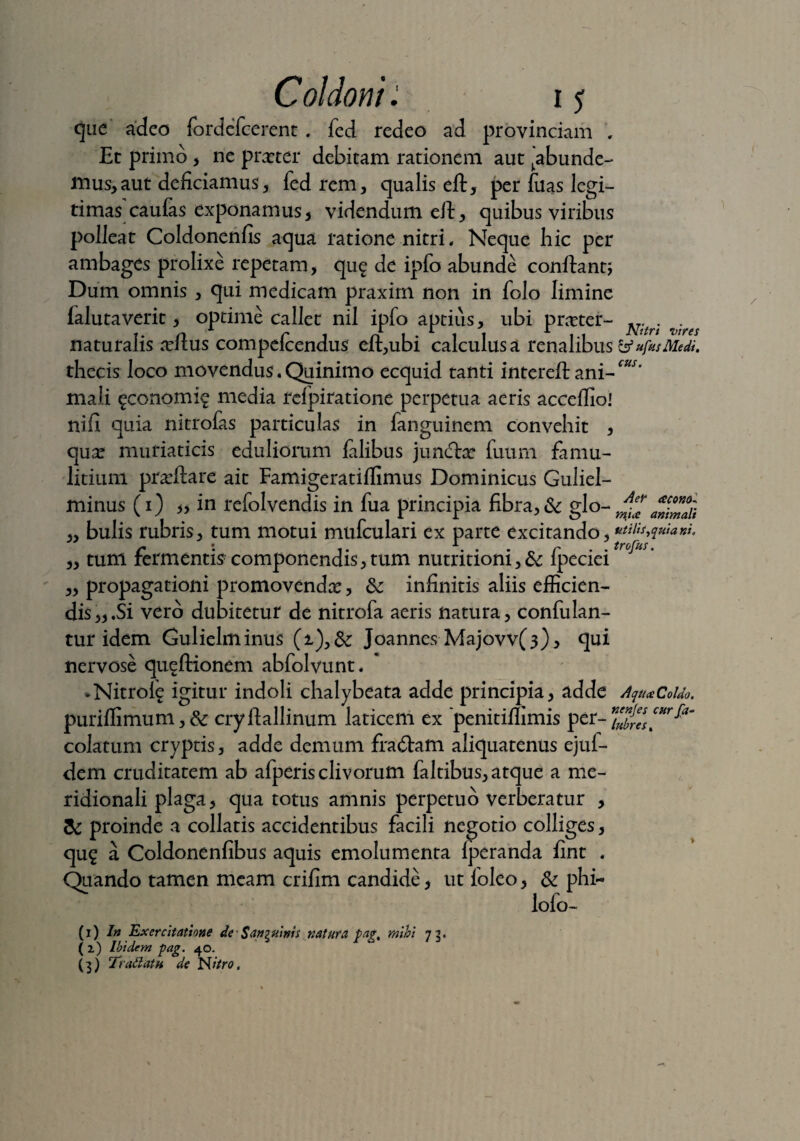 cus. que adeo fordefcerent. fed redeo ad provinciam , Et primo , ne prceter debitam rationem aut ^abunde¬ mus, aut deficiamus, fed rem, qualis elt, per fuas legi¬ timas caufas exponamus, videndum eft, quibus viribus polleat Coldonenfis aqua ratione nitri. Neque hic per ambages prolixe repetam, qu£ de ipfo abunde conflanti Dum omnis , qui medicam praxim non in folo limine falutaverit, optime callet nil ipfo aptius, ubi prceter- ^ naturalis ndlus compefcendus eil,ubi calculus a renalibus tfufusMedi. thecis loco movendus. Quinimo ecquid tanti intereft ani¬ mali ^conomi? media rcfpiratione perpetua aeris acceffio! nifi quia nitrofas particulas in fanguinem convehit , qux muriaticis eduliorum falibus juncftx fuurn famu¬ litium proflare ait Famigeratiffimus Dominicus Guliel- minus (1) „ in refolvendis in fua principia fibra, & glo- ia animali ,, bulis rubris, tum motui mufculari ex parte excitando,“^M*^*'* c '• 1. A. . - „ r .trofus. „ tum fermentis componendis, tum nutritioni, & ipeciei „ propagationi promovendae:, dc infinitis aliis efficien¬ dis,,.Si vero dubitetur de nitrofa aeris natura, confulan- tur idem Gulielminus (t),& Joannes Majovv(3), qui nervose queftionem abfolvunt. *Nitrole igitur indoli chalybeata adde principia, adde Aqtta Coldo, puriflimum,& cryflallinum laticem ex penitiffimis per colatum cryptis, adde demum fra6fam aliquatenus ejuf- dem cruditatem ab afperis clivorum faltibus, atque a me¬ ridionali plaga, qua totus amnis perpetuo verberatur , & proinde a collatis accidentibus facili negotio colliges, qu£ a Coldonenfibus aquis emolumenta fperanda fint . Otiando tamen meam crifim candide, ut loleo, & phi- lofo- Aer acofso- (1) 7» Exercitatione de Sanguinis natura pag, mihi 73. (2) Ibidem pag. 40. (3) Trattatu de Nitro,