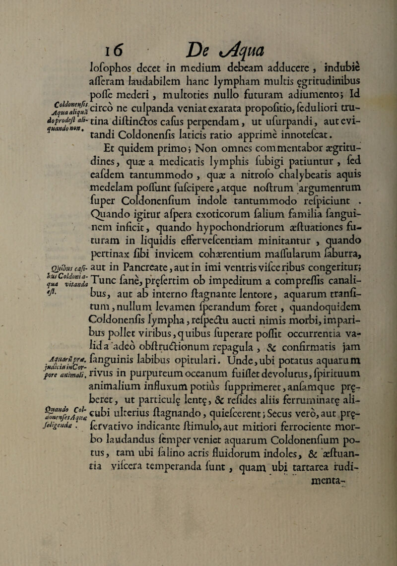 lofophos decet in medium debeam adducere , indubie afferam laudabilem hanc lympham multis ^gritudinibus pofle mederi, multoties nullo futuram adiumento, Id AquaaUquac^ rc° ne culpanda veniat exarata propofitio,feduliori tru- doprodeji aii- tina diflin&os cafus perpendam, ut ufurpandi, aut evi¬ tandi Coldonenfis laticis ratio apprime innotefeat. Et quidem primo; Non omnes commentabor aegritu¬ dines, quae a medicatis lymphis fubigi patiuntur, fed eafdem tantummodo , quae a nitrolo chalybeatis aquis medelam poffunt fufeipere, atque noftrum argumentum fuper Coldonenfium indole tantummodo refpiciunt . Quando igitur afpera exoticorum falium familia fangui- nem inficit, quando hypochondriorum adluationes fu¬ turam in liquidis effervefeentiam minitantur , quando pertinax fibi invicem cohaerentium maffularum faburra, Quujut cafi- aut in Pancreate, aut in imi ventris vifceribus congeritur; qufttZZ ff*unc fane, prgfcrtim ob impeditum a compreflis canali- bus, aut ab interno ftagnante lentore, aquarum tranfi- tum,nullum levamen fperandum foret, quandoquidem Coldonenfis lympha, refpedhi aucti nimis morbi, impari¬ bus pollet viribus, q uibus fuperare poflit occurrentia va¬ lida 'adeo obflruftionum repagula , Sc confirmatis jam Amriipr*. fanguinis labibus opitulari. Unde,ubi potatus aquarum pore awmaii.nvus in purpureum oceanum fuifiet devolutus, lpintuum animalium influxum potius fupprimeret, anfamque pr£- beret, ut particul^ lent£, & refides aliis ferruminat^ ali- ^Z/esfqL cubi ulterius flagnando, quiefeerent; Secus vero, aut pr$- !&&*»** . fervativo indicante ilimulo,aut mitiori ferrociente mor¬ bo laudandus femper veniet aquarum Coldonenfium po¬ tus, tam ubi falino acris fluidorum indoles, & arftuan- ria vifcera temperanda funt , quam ubi tartarea rudi¬ menta-