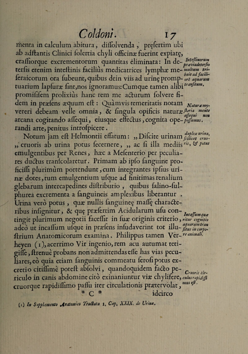 menta in calculum abitura, diffolvenda , prefertim ubi ab aditantis Clinici lolertia chyli officinas fuerint expiat?, cralfiorque excrementorum quantitas eliminata: In de-^^JJ^J* terfis etenim intellinis facilius medicatrices lymphas me- multum trj- n r 1 .1 1 . .. ! J . 1 bmt ad facili- leraicorum ora lubeunt, quibus dem vnsad urm?promp- ore aquarum tuarium lapfuras fint,nos ignoramus:Cumque tamen alibitranJltHm' promififem prolixius hanc rem me aCturum folvere fi¬ dem. in praslens trquum elt: Quamvis temeritatis notam ^aturamym vereri debeam velle omnia, &; fingula opificis naturas^™*.mente arcana cogitando affequi, eiusque effeClus, cognita ope- pojjumus* randi arte, penitus introfpicere. Notum jam elt Helmontii effatum: „Difcite urinamfc%lZtZrZ^ „ cruoris ab urina potus fecernere, „ ac ii illa mediis w> & totHS emulgentibus per Renes, hxc a Melenterio per peculia¬ res ductus tranlcolaretur. Primam ab ipfo fanguine pro- ficilfi plurimum portendunt, cum integrantes ipfius liri¬ na dotes, tum emulgentium ufque ad finitimas renalium glebarum intercapedines diitributio , quibus falino-ful- phurea excrementa a (anguineis amplexibus liberantur . Urina vero potus , quas nullis fanguine? mali? characte¬ ribus inlignitur, & qu? prasfertim Acidularum ufu con- lKCa^umqux tingit plurimum negotii faceffit in luas originis criterio , ritur cognitio adeo ut incalfum ufque in prasfens infudaverint tot illu-fZZsZZZrpo* ftrium Anatomicorum examina. Philippus tamen \tx.-reanmaU- heyen (1), acerrimo Vir ingenio, rem acu autumat teti- giffe, Itrenue probans non admittendas eile has vias pecu¬ liares, eo quia etiam fanguinis commeatu ferofi potus ex- cretio citiffime poteft abfolvi, quandoquidem fado pe- CrJMr/ . riculo in canis abdomine cito exinaniuntur vias chylifere, culus rapidijji cruorque rapidiffinio pallia iter circulationis prastervolat # C # ~ 0. idcirco (1) I» Supplemento Anatowco Tra flatu t, Cap, XXIX. de Urina„