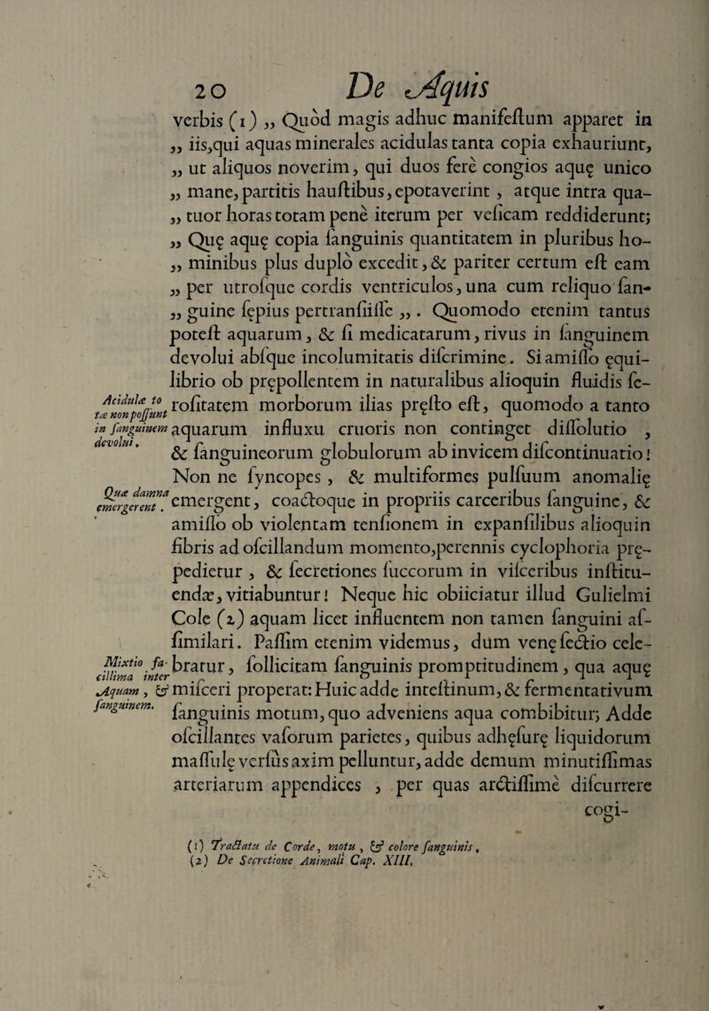 verbis (i) „ Quod magis adhuc manifeftum apparet in „ iis,qui aquas minerales acidulas tanta copia exhauriunt, ,, ut aliquos noverim, qui duos fere congios aqu<£ unico „ mane,partitis hau ftibus, epotaverint , atque intra qua- „ tuor horas totam pene iterum per velicam reddiderunt; „ Qu£ aqu£ copia fanguinis quantitatem in pluribus ho- ,, minibus plus duplo excedit, & pariter certum eft eam „ per utrolque cordis ventriculos, una cum reliquo fan~ „ guine fepius pertranfiifle ,, . Quomodo etenim tantus potelt aquarum, &c fi medicatarum, rivus in ianguinem devolui abfque incolumitatis dilcrimine. Si amiflo ^qui- librio ob prepollentem in naturalibus alioquin fluidis fe- tcZtfo/ultr°fitatem morborum ilias proflo eft, quomodo a tanto in fangmmm aquarum influxu cruoris non continget diflolutio , Sc languineorum globulorum ab invicem dilconunuatio! Non ne lyncopes , & multiformes pulfuum anomalig emergent, coadioque in propriis carceribus languine, amiflo ob violentam tenfionem in expanfilibus alioquin fibris adofcillandum momento,perennis cyclophoria prg- pedierur , 6c lecretiones luccorum in vilceribus inftitu- endce, vitiabuntur! Neque hic obiiciatur illud Gulielmi Cole (z) aquam licet influentem non tamen fanguini af- fimilari. Paflim etenim videmus, dum vene fe<ftio cele- cil?ima°w“cr^r*nix> lolhcitam fanguinis promptitudinem, qua aqug t/lquam , & mifceri properat: Huic adde inteftinum, & fermentativum fangmmm. fanguinis motum, quo adveniens aqua combibitur; Adde oicillantes vaforum parietes, quibus adh^fur^ liquidorum mafllile verius axim pelluntur, adde demum minutiflimas arteriarum appendices , per quas anftiflime dilcurrere cogi- (1) 'Trattatu de Corde, motu , £3? colore fanguinis, (2) De Secretione Animali Cap. XIII,