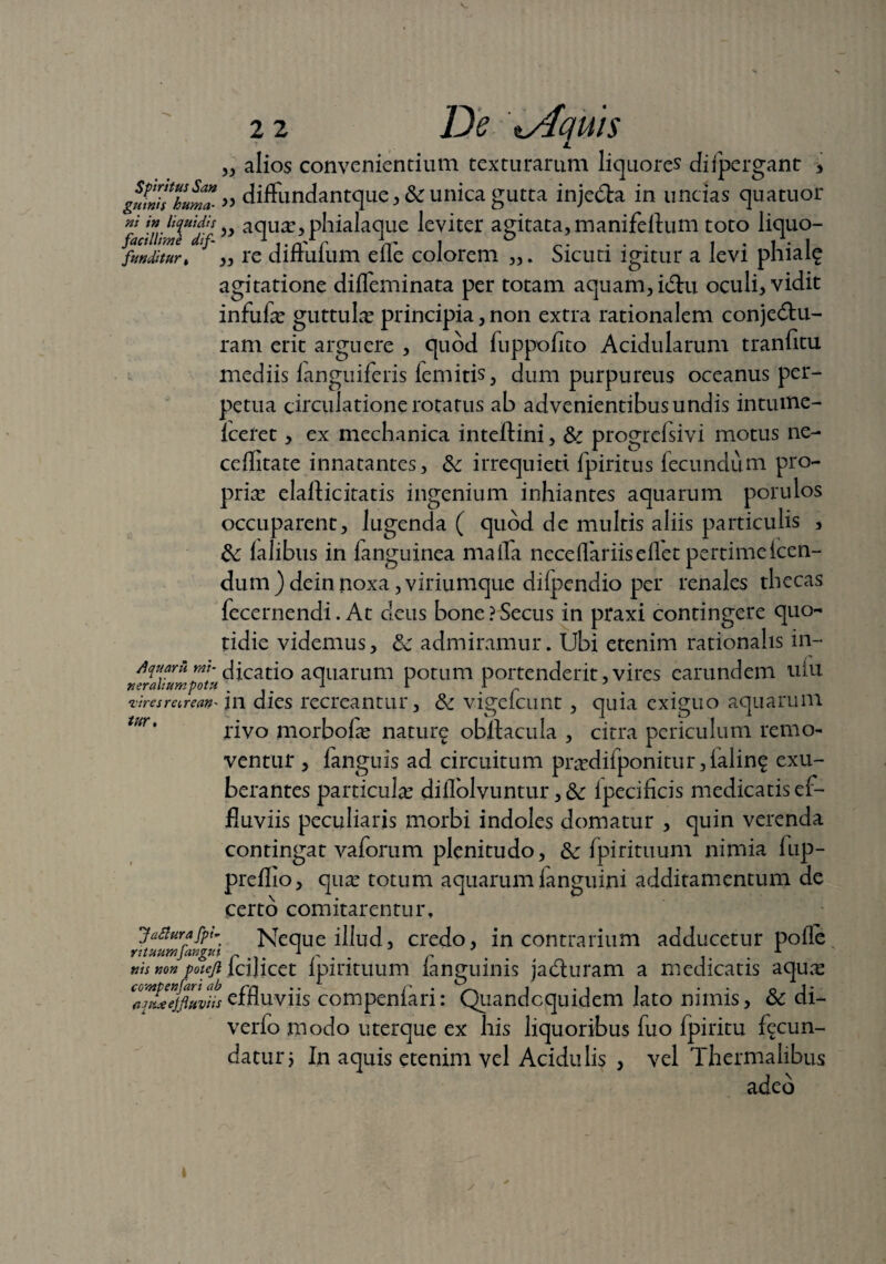 „ alios convenientium texturarum liquores difpergant 3 glnifhuma-» diffundantque3 & unica gutta injedta in uncias quatuor f ” aqua?, phialaque leviter agitata, manifeflum toto liquo- fmditur» „ re diftufum efle colorem ,,. Sicuti igitur a levi phialg agitatione difleminata per totam aquam, ictu oculi, vidit infufa? guttula? principia, non extra rationalem conjedtu- ram erit arguere , quod fuppofito Acidularum tranfitu mediis languiferis femitis, dum purpureus oceanus per¬ petua circulatione rotatus ab advenientibus undis intume- fceret, ex mechanica inteftini, & progrefsivi motus ne- ceflitate innatantes, &: irrequieti fpiritus fecundum pro¬ pria? elaflicitatis ingenium inhiantes aquarum porulos occuparent, lugenda ( quod de multis aliis particulis > &; ialibus in fanguinea maffa neceffariisellet pertime Icen¬ dum) deinnoxa,viriumque dilpendio per renales thecas fecernendi. At cleus bone?Secus in praxi contingere quo¬ tidie videmus, 3c admiramur. Ubi etenim rationalis in- Aquaru mt- dicatio aquarum potum portenderit,vires earundem uiu xeralmmpotu ... 1 1 1 viresranan* \n dies recreantur, &: vigelcunt , quia exiguo aquarum rivo morbofa? natur^ obltacula , citra periculum remo¬ ventur , fanguis ad circuitum pra?difponitur, ialing exu¬ berantes particula? diflolvuntur, & ipecificis medicatis ef¬ fluviis peculiaris morbi indoles domatur , quin verenda contingat vaforum plenitudo, & fpirituum nimia fup- preflio, qua? totum aquarum fanguini additamentum de certo comitarentur. Neque illud, credo, in contrarium adducetur pofle ttis non polejl fcijicet fpirituum fanguinis jadluram a medicatis aqua? Zmxejfiuviis effluviis compenfari: Quandoquidem lato nimis, & di- verfo modo uterque ex his liquoribus fuo fpiritu fecun¬ datur j In aquis etenim vel Acidulis , vel Thermalibus adeo lur Jaflura fpi Y ituum[angui i