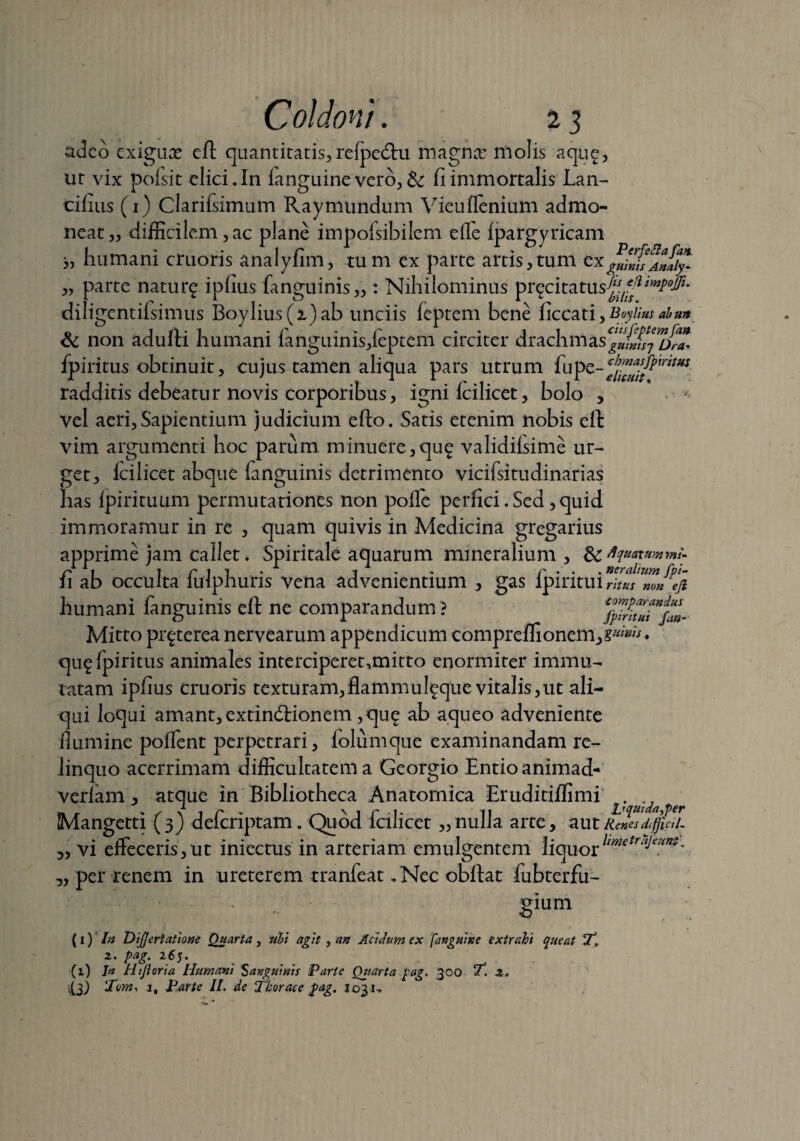 adeo exigux eft quantitatis, relpedtu magna: molis a que, ut vix pofsit elici. In fanguine vero, & fi immortalis Lan- cifius (i) Clarifsimum Raymundum Vieuflenium admo¬ neat,, difficilem,ac plane impofsibilem elfe Ipargyricam >, humani cruoris analylim, tum ex parte artis,tum cx^U;JSAJ/y. „ parte natur^ ipfius fanguinis,,: Nihilominus pr^citatus-/ f-/? diligentifsimus Boylius(i)ab unciis feptem bene ficcati, Boyiius abm a j 1 • r - . r - ii ciisfeptem fan <k non adulti humani ianguinis,leptem circiter drachmasgliin)n ora. fpiritus obtinuit, cujus tamen aliqua pars utrum fup radditis debeatur novis corporibus, igni Icilicet, bolo , vel aeri, Sapientium judicium efto. Satis etenim nobis elt vim argumenti hoc parum minuere,qu^ validifsime ur¬ get, Icilicet abque fanguinis detrimento vicifsitudinarias has Ipirituum permutationes non polle perfici. Sed, quid immoramur in re , quam quivis in Medicina gregarius apprime jam callet. Spiritale aquarum mineralium , & Aquatummi- 11 ab occulta lulphuris vena advenientium , gas lpintui ritus m» ijt humani fanguinis eft ne comparandum? %7/iZZfm- Mitto pr^terea nervearum appendicum comprelfionem,?*^. qu^fpiritus animales interciperet,mitto enormiter immu¬ tatam ipfius cruoris texturam,flammul^que vitalis,ut ali¬ qui loqui amant, extindfionem ,qu£ ab aqueo adveniente flumine polfent perpetrari, loliimque examinandam re¬ linquo acerrimam difficultatem a Georgio Entioanimad- verfam , atque In Bibliotheca Anatomica Eruditiffimi ^ ^ ^ Mangetti (3) defcriptam. Quod fcilicet „nulla arte, aut lienes difjicil- „ vi effeceris,ut iniectus in arteriam emulgentem liquorhmetrTllam' ,, per renem in ureterem tranfeat. Nec obftat fubterfu- gium (1) In DiJJerlatione Quarta , ubi agit, an Acidum ex ['anguine extrahi queat T, 2. pag. 265. (i) Jn Htjloria Humani Sanguinis Parte Quarta pag. 300 ‘it. 2* 'Xom. i. Parte II. de Thorace fag. 1031-.