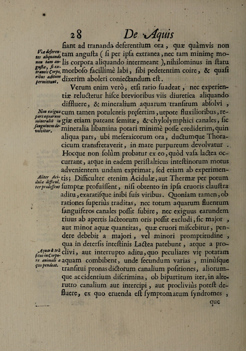 fiant ad trananda deferentium ora , qua? quamvis non am angufta ( fi per ipfa extranea,nec tam minim? mo- non um an-• ]js corpora aliquando intermeant ), nihilominus in ftatu traneis Corpo, morbolo facillime labi, fibi pedetentim coire, dc quafi rpcm£vu dixerim aboleri conie&andum eft. Verum enim vero, etfi ratio fu adeat, nec experien¬ tia? reludetur hifce brevioribus viis diuretica aliquando diffluere, & mineralium aquarum tranfitum abiolvi , Non exigua cum tamen potulentis prefcrtim, utpote fluxilioribus, re- parsaquarnm , . 1 r • 1 1 Ai , . . 1 /' mineralia ingix etiam pateant lemitse, &'chylolymphici canales, lic 'vohitur?dt'■mineralia libamina potari minime polfe crediderim, quin aliqua pars, ubi meferaicorum ora, dudumque Thora¬ cicum transfretaverit, in mare purpureum devolvatur . Hocque non foliim probatur ex eo,quod vafa. lactea oc¬ currant , atque in eadem periftalticus inteftinorum motus advenientem undam exprimat, fed etiam ab experimen- ^ter*clitis> Difficulter etenim Acidula?,aut Therma? per potum terprodejfent iumpta? proruilient, nili obtento m lpla cruoris clauitra aditu, exaratifque inibi fuis viribus. Quoniam tamen, ob rationes fuperius traditas, nec totum aquarum fluentum fanguiferos canales polfit lubire, nec exiguus earundem riuus ab apertis Jadeorum oris polfit excludi, fic major , aut minor aqua? quantitas, qua? cruori mifcebitur, pen¬ dere debebit a majori, vel minori promptitudine , qua in deterfis inteftinis Ladea patebunt, atque a pro- fnlTinCorltcliyi> aut interrupto aditu,quo peculiares vi? potatam re animali a aquam combibent, unde fecundum varias , minufque Quo pcwdaut* • i. , i» • t • tranlitui pronas dictorum canalium politiones, aliorum¬ que accidentium diferimina, ob bipartitum iter,in alte¬ rutro canalium aut intercipi, aut proclivius poteft de¬ fluere, ex quo eruenda eft fymptomatum fyndromes , , . - que