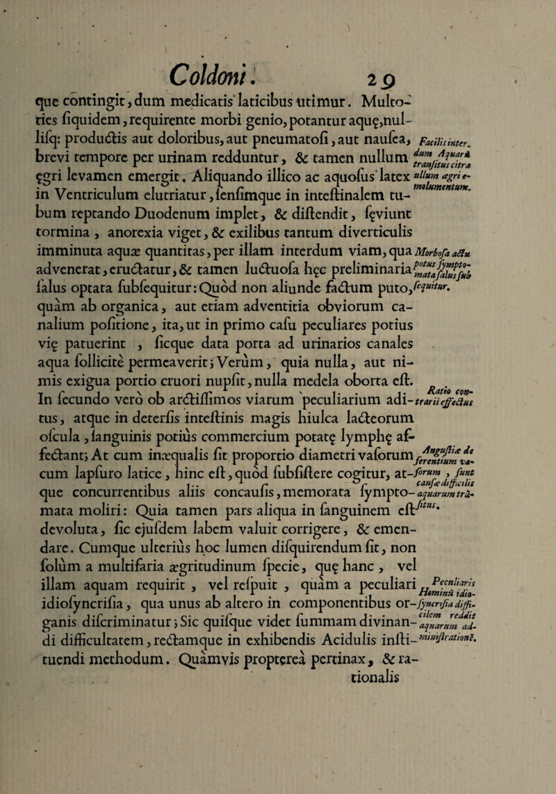 ) * I p • 4 * Coldoni. 2 g que contingit, dum medicatis* laticibus utimur. Multo- ties fiquidem, requirente morbi genio,potanturaqu£,nul- liiq: produtftis aut doloribus, aut pneumatofi, aut naufea. Facilis inter. brevi tempore per urinam redduntur, & tamen nullum dtrZju2?ch™ $gri levamen emergit . Aliquando illico ac aquolus latex • T7 .1 i ° . r r . n- 1 molumemunt. in Ventriculum elutriatur ,lenlimque in mteftinalem tu¬ bum reptando Duodenum implet, &diftendit, f^viunt tormina , anorexia viget, & exilibus tantum diverticulis imminuta aquae quantitas, per illam interdum viam, qua Morbojaattu. ad venerat, erudiatur, & tamen ludtuofa h^c preliminaria^^J^ ialus optata fubfequitur: Quod non aliunde fa&:um putofeciuitur> * quam ab organica, aut etiam adventitia obviorum ca¬ nalium pofitione, ita, ut in primo cafu peculiares potius vig patuerint , ficque data porta ad urinarios canales aqua follicite permeaverit; Verum, quia nulla, aut ni¬ mis exigua portio cruori nupfit,nulla medela oborta eft. In lecundo vero ob arctiliimos viarum peculiarium adi-trariieffetius tus, atque in deterfis inteftinis magis hiulca ladieorum olcula , ianguinis potius commercium potat£ lymph$ af- fecftant; At cum inaequalis fit proportio diametri vaforum^^^f^ cum lapfuro latice, hinc eft, quod fubfiftere cogitur, at-fi™™ , 1 .i ... 1 r caufce difficilis que concurrentibus alus concaulis, memorata iympto- apuarum tru- mata moliri: Quia tamen pars aliqua in fanguinem eft^*x* devoluta, fic ejufdem labem valuit corrigere, & emen¬ dare. Cumque ulterius hoc lumen difquirendum fit, non folum a multifaria aegritudinum Ipecie, qu£ hanc , vel illam aquam requirit , vel relpuit , quam a peculiari idiolyncrifia, qua unus ab altero in componentibus or-fyncnjiadijfi- ganis diferiminatur i Sic quifque videt fummamdivinan-1^^^ di difficultatem, redtamque in exhibendis Acidulis infti-***^****' tuendi methodum. Quamvis propterea pertinax, & ra¬ tionalis