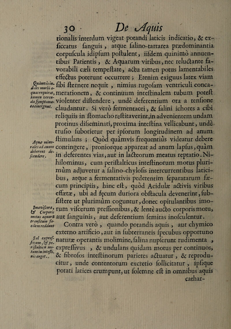 tionalis interdum vigeat potandi laticis indicatio, & ex- ficcatus fanguis , atque falino-tartarea praedominantia corpufcula idipfiim poftulent, iifdem quinimo annuen¬ tibus Patientis, & Aquarum viribus, nec reludlante fa¬ vorabili caeli tempeftate, adhi tamen potus lamentabiles effedhis poterunt occurrere j Etenim exiguus latex viam UlefZZbU- ®>i ftcrnere nequit , nimius rugofam ventriculi conca- quasrequirat^ metationem, & continuum inteftinalem tubum poteft dafymptuma- violenter diltendere , unde deferentium ora a tenlione taemergunt, claudantur. Si vero fermentacei, & falini ichores a cibi reliquiis in ftomachorelHtaverint,in advenientem undam protinus dilseminati, proxima inteftina vellicabunt, unde trufio fuborietur per ipforum longitudinem ad anum j! ftimulans j Quod quamvis frequentius videatur debere raies ad anum contingere, proniorque appareat ad anum lapfus, quam fcendere. ' in deferentes vias,aut in ladteorum meatus reptatio.Ni¬ hilominus, cum periftalticus inteftinorum motus pluri¬ mum adjuvetur a ialino-chylofis intercurrentibus latici¬ bus, atque a fermentativis pedetentim leparatarum fe¬ cum principiis, hinc ell, quod Acidulae adtivis viribus effetae, ubi ad f^cum duriora obftacula devenerint, tub- fiftere ut plurimum coguntur,donec opitulantibus imo- Vafrpr0ar!s rum vifcerum preffionibus, & lente audto corporis motu, motus aquarii aut languinis, aut deferentium lemitas inofculentur. diem reddunt Contra vero , quando potandis aquis , aut chymico externo artificio, aut in fubtcrraneis fpecubus opportuno jfxumjSfi natur^ operantis molimine, falina nupferunt rudimenta , t^m^nteft' exFrcffivus > & undulans quidam motus per continuos, ni s auget,, ’ & fibrofos inteftinorum parietes adluatur , Sc reprodu- citur, unde contentorum excretio follicitatur , ipfique potati latices erumpunt, ut folemne eft in omnibus aquis cathar-