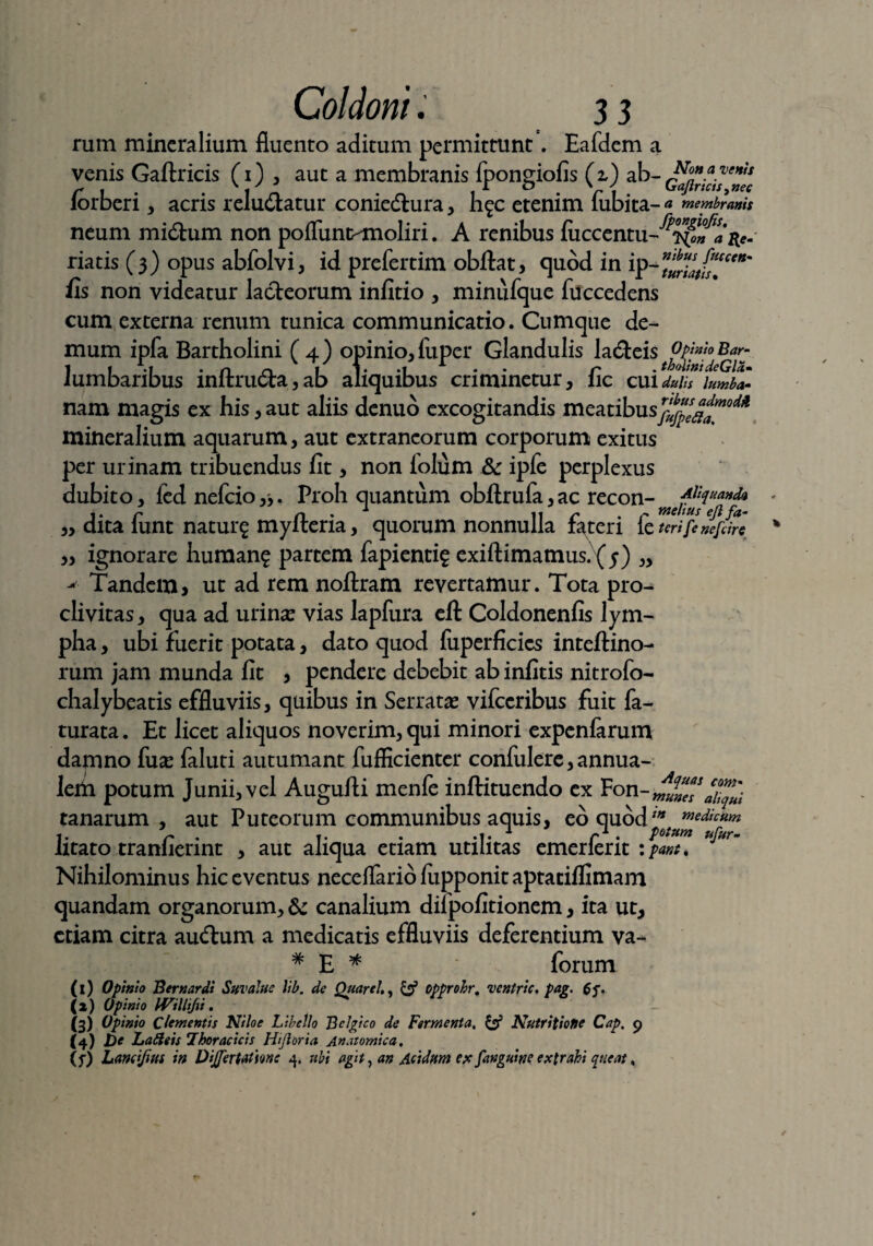•venti nec ii a Coldoni. 3 3 rum mineralium fluento aditum permittunt. Eafdem a venis Gaftricis (1) i auc a membranis fpongiofis (z) ab- z,< f \ ^ 1 A 1 o ' ' G ajirictSy»^ lorberi, acris reluaatur conie&ura , h^c etenim lubita- a membranis neum midhim non poflunc-moliri. A renibus fiiccentu riatis (3) opus abfolvi, id prefertim obftat, quod in ip^urZth!*' fis non videatur lacteorum infitio , minufque fiiccedens cum externa renum tunica communicatio. Cumque de¬ mum ipfa Bartholini (4) opinio,fuper Glandulis ladteis ?p inio Bar- 1 1 .1 • n n I 1* ‘1 *• P ' thdtni deGla» lumbaribus imtructa,ab aliquibus criminetur, lic cai duiis iumb*- nam ma^is cx his,aut aliis denuo excogitandis meatibusrj^se^moM mineralium aquarum, aut extraneorum corporum exitus per urinam tribuendus fit, non folum ipfe perplexus dubito, ied nefeio,*. Proh quantum obftrufa,ac recon-rnefu^!<and(* dita funt natur^ myfteria, quorum nonnulla fateri fe uri fetare ignorare human? partem fapienti? exiftimatnus. (5) „ - Tandem, ut ad rem noftram revertamur. Tota pro¬ clivitas, qua ad urina? vias lapfura eft Coldonenfis lym¬ pha , ubi fuerit potata, dato quod fuperficies inteftino- rum jam munda fit , pendere debebit ab infitis nitrofo- chalybeatis effluviis, quibus in Serrata? vifceribus fuit fa- turata. Et licet aliquos noverim, qui minori expeniarum damno fua? faluti autumant fuflicienter confulere,annua- leih potum Junii, vel Augufti menfe inftituendo ex tanarum , aut Puteorum communibus aquis, eo quodin m*&c*m 1. r • t. .1. * r1 • pot*»* ufur- iitato tramierint , aut aliqua etiam utilitas emerlent : pant. Nihilominus hic eventus neceffariofiipponitaptaciflimam quandam organorum, & canalium dilpofitionem, ita ut, etiam citra audtum a medicatis effluviis deferentium va- # E * forum (i) Opinio Bernardi Suvalue lib. de Quarti,, & opprohr, •vcntric. pag. 6<. (i) Opinio milifii. (3) Opinio Clementis Niloe Libello Belgico de Fermenta, & Nutritiofse Cap, 9 (4) pe Lafteis Thoracicis Hijioria Anatomica, (f) Landjius in DiJJerWme 4. ubi agit, an Acidum ex [anguine extrahi queat,