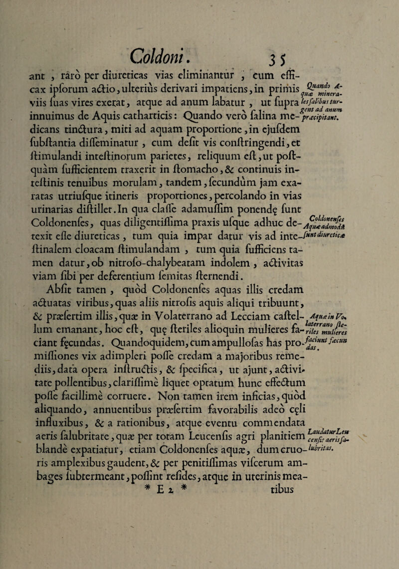 ant , raro per diureticas vias eliminantur , cum effi¬ cax ipforum a&io, ulterius derivari impatiens,in primisq^a^ncf~_ viis luas vires exetat, atque ad anum labatur , ut fupra innuimus de Aquis catharticis: Quando vero falina m dicans tincSura, miti ad aquam proportione, in ejufdem fubftantia dilfeminatur , cum defit vis conftringendi, et itimulandi inteftinorum parietes, reliquum eft,ut poft- quam fufficientem traxerit in fiomacho, & continuis in- tellinis tenuibus morulam, tandem, fecundum jam exa¬ ratas utriufque itineris proportiones, percolando in vias urinarias diftillet.In qua clalfe adamuffim ponend? funt Coldonenfes, quas diligentilfima praxis ufque adhuc de- texit efle diureticas , tum quia impar datur vis ad inte-/***^*rrt,’ft* ftinalem cloacam ftimulandam , tum quia fufficiens ta¬ men datur,ob nitrofo-chalybeatam indolem, a&ivitas viam fibi per deferentium lemitas fternendi. Abfit tamen , quod Coldonenfes aquas illis credam a&uatas viribus,quas aliis nitrofis aquis aliqui tribuunt, 6c prsefertim illis,quae in Volaterrano ad Lecciam caftel- A^i» lum emanant , hoc eft, qu? Heriles alioquin mulieres fa-rifamuiwes ciant facundas. Quandoquidem, cum ampullofas has pro J^unt^cm mifliones vix adimpleri polle credam a majoribus reme¬ diis, data opera inllruftis, &: Ipecifica, ut ajunt, adtivi* tate pollentibus, clarilfime liquet optatum hunc effeftum polle facillime corruere. Non tamen irem inficias,quod aliquando, annuentibus pnelertim favorabilis adeo c^li influxibus, & a rationibus, atque eventu commendata aeris falubritate, qua? per totam Leucenfis agri planitiem blande expatiatur, etiam Coldonenfes aqu;e, dum eruo- toritas. ris amplexibus gaudent, & per penitilfimas vifcerum am¬ bages iubrermeant, polii nt relides,atque in uterinismea- # Ei # tibus