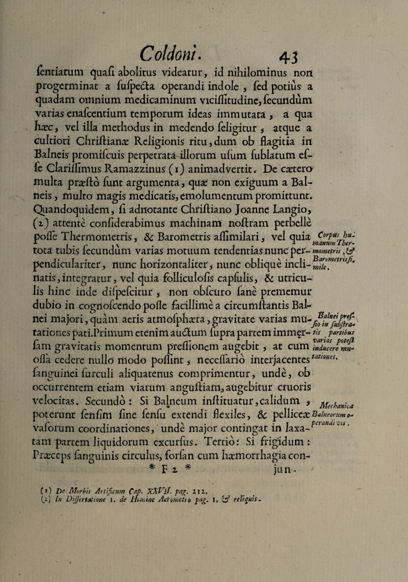 (entiarum quafi abolitus videatur, id nihilominus non progerminat a fulpedta operandi indole * (ed potius a quadam omnium medicaminum viciflitudine, fecundum varias enafeentium temporum ideas immutata > a qua hxcy vel illa methodus in medendo feligitur, atque a cultiori Chriftianas Religionis ritu,dum ob flagitia in Balneis promifeuis perpetrata illorum ufum fublatum ef- fe Clariffimus Ramazzinus (i) animadvertit. De cetera multa praTto funt argumenta, quae non exiguum a Bal¬ neis , multo magis medicatis, emolumentum promittunt. Quandoquidem, ii adrtotante Chiiftiano Joanne Langio, (i) attente confiderabimus machinam noftram perbelle pofle Thermonietris, & Barometris aflimilari, vel quia Corpus hu: r f . r , v .. 1 matmmTher- tota tubis lecundum varias motuum tendentias nunc per- mometris,& pendiculariter, nunc horizontaliter, nunc oblique incli- natis, integratur, vel quia folliculofis capfulis, & utricu¬ lis hinc inde difpefcitur , non obfcuro fane prememur dubio in cognofeendopofle facillime a circumflantis Bal¬ nei majori,quaiii aeris atmofpha?ra, gravitate varias mu^^f tationes pati.Primum etenim audlum fupra partem imm^r — tis partibus r . . rt' 1 1 i . varias potejl lam gravitatis momentum preliionem augebit > at cum inducere mu* offa cedere nullo modo polnnt, neceiTario interjacentes^5^* fanguinei furculi aliquatenus comprimentur, unde, ob occurrentem etiam viarum angulKam, augebitur cruoris velocitas. Secundo i Si Balneum inftituatur , calidum > Mechanica poterunt lenfim fine fenfu extendi flexiles, & pellicea? Balneorum o~ C i»* i\ . • . - i perandi vis. vaiorum coordinationes, unde major contingat in laxa¬ tam partem liquidorum. excurfus. Tertio i Si frigidum: Praxcps (anguinis circulus, forfan cum haemorrhagia con- # F i # jun- % (f) De Morbis Artificum C&P- XXVlt. pag. 212. (2) In Dijjerlaiione 1. de Homine Aer meti a pag. 1, & reliquis.