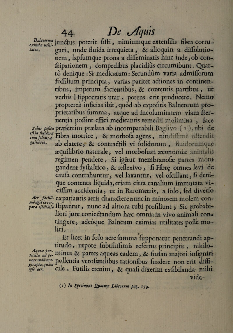 Balneorum eximia utili¬ tates. Salus poflta e (Itu fluidor ii cum floridis et' % nili bria. /er facilli- miagit incor¬ pora ofeillatia /.quea par¬ ticula ad pe¬ netranda ma¬ gis apta,quam ipfle aer, 44 De lAquts jundhis poterit fifli * nimiumque extenfilis fibra corru¬ gari, unde fluida irrequieta, & alioquin a diflolutio- nem, lapfumque prona a difleminatis hinc inde,ob con- flipationem , compedibus placidius circumibunt. Quar¬ to denique :Si medicatum: Secundum varia admiflorum folfilium principia, varias pariter adliones in continen¬ tibus, impetum facientibus, 3c contentis partibus , ut verbis Hippocratis utar , potens erit producere. Nemo propterea inficias ibit, quod ab expolitis Balneorum pro¬ prietatibus fumma, atque ad incolumitatem viam fler- nentia poflint effici medicantis remedii molimina , face pradEertim praelata ab incomparabili Baglivo ( i ), ubi de Fibra motrice , & morbofa agens, nitidilfime oftendit abelatere, & contra&ili vi lolidorum > fiuidorumque aequilibrio naturale, vel morbofum aeconomix* animalis regimen pendere. Si igitur membranofae partes motu gaudent fyftahico, &; reflexivo , fi Fibr^ omnes levi de caula contrahuntur> vel laxantur, vel ofcillant, fi deni¬ que contenta liquida, etiam citra canalium immutata vi- ciflim accidentia, ut in Barometris, a folo, fed diverfo expatiantis aeris chara&erenuncin minorem molem con- ftipantur, nunc ad altiora tubi profiliunt, Sic probabi¬ liori jure conie&andum haec omnia in vivo animali con-* tingere, adeoque Balneum eximias utilitates polle mo¬ liri. Et licet in folo aerelumma fupponatur penetrandi ap- titudo, utpote fubtililfimis refertus principiis, nihilo¬ minus & partes aqueas eadem, Sc forlan majori infignirt pollentia verofimilibus rationibus fuadere non erit diffi¬ cile . Futilis etenim > & quafi dixerim exfibilanda mihi vide-