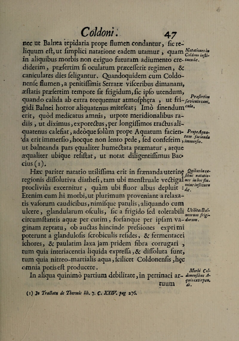 nec ut Balnea tepidaria prope flumen condantur, ficre¬ liquum eft,ut fimplici natatione eadem utamur , quam cofslThftf in aliquibus morbis non exiguo futuram adiumcnto cre- diderim, prsefertim fi oculatum prascelTcrit regimen, &: caniculares dies feligantur. Quandoquidem cum Coldo- nenle flumen,a penitiflimis Serratas vifceribus dimanans, nefiatis prasfertim tempore fit frigidum, fic ipfo utendum, quando calida ab extra torquemur atmofphfra , ut fri-fariwfecari. gidi Balnei horror aliquatenus mitefeat j Imo finendum^* erit, quod medicatus amnis, utpote meridionalibus ra¬ diis , ut diximus, expore&us, per longiflimos tradhis ali¬ quatenus calefiat, adeoquefolum prope Aquatum facien- PnpeAp* ‘da erit immerfio, hocque non lento pede, fed confeltim ut balneanda pars ^qualiter hume<flata prematur , atque aequaliter ubique refiftat, ut notat diligentiffimus Bac* cius (i), Hasc pariter natatio utiliflima erit in frasnanda utcring regionis diflolutiva diathefi,tam ubi menftruale vedigal nes inhocflu- proclivius excernitur, quam ubi fluor albus depluit Etenim cum hi morbi, ut plurimum proveniant a relaxa¬ tis vaforum caudicibus, nimifque patulis, aliquando cum ulcere, glandularum ofculis, fic a frigido led tolerabili UuiitasBaL O ' D morum frigi- circumflantis aquas per cutim, forianque per ipiam va ginam reptatu, ob aueflas hincinde prefsiones exprimi poterunt a glandulofis icrobiculis refides, fermentacei ichores, & paulatim laxa jam pridem fibra corrugari , tum quia interiacentia liquida expreffa,& difloluta funt, tum quia nitreo-martialis aqua, Icilicet Coldonenfis ,li£C omnia potiseft producere. u In aliqua quinimo partium debilitate, in pertinaci ar- do*e»fib»s a- x A *“ A quisextirpan. tuum <u. (x) Jn fr aliam de fhermis lih. 7. C' XXW. fag 276,