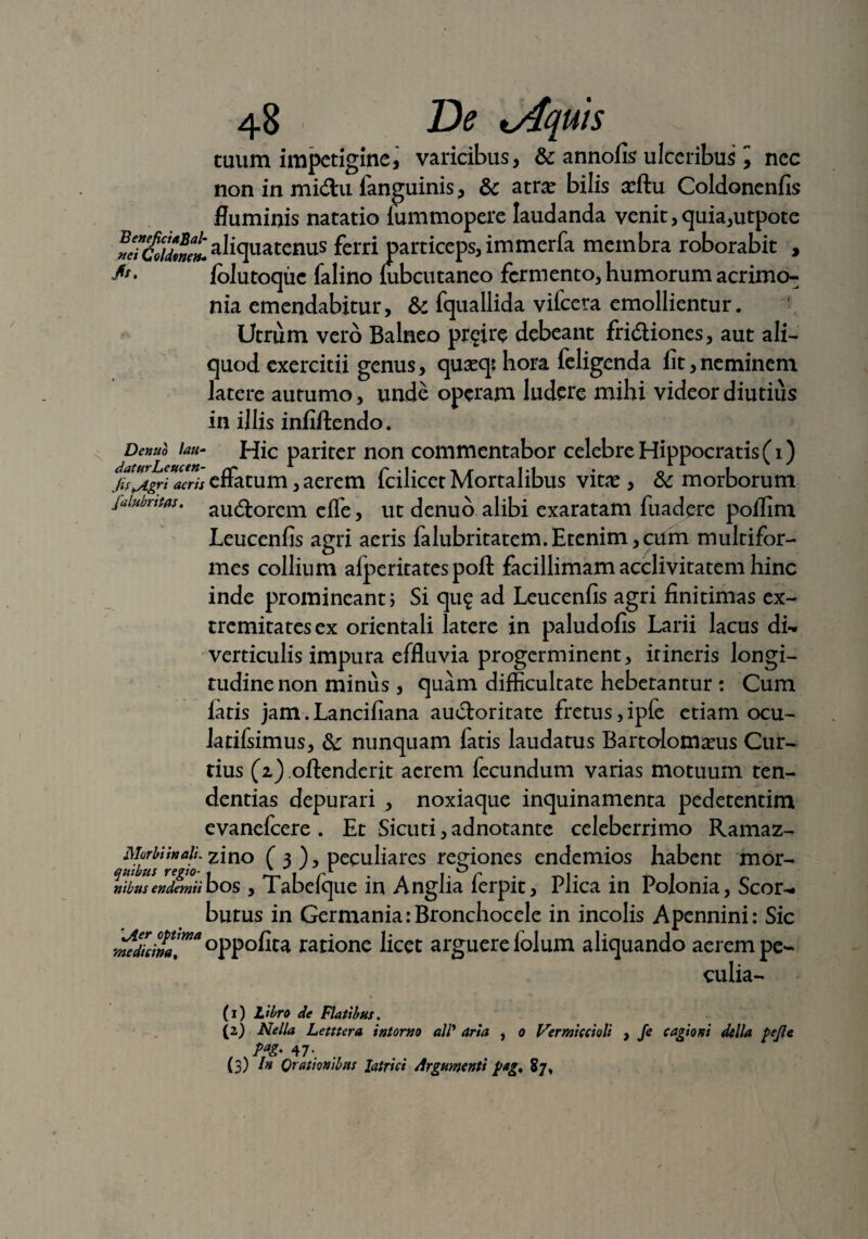 tuum impetigine\ varicibus, & annofis ulceribus ^ nec non in midu fanguinis, & atrae bilis arftu Coldonenfis fluminis natatio iummopere laudanda venit,quia,utpote aliquatenus ferri particeps, immerfa membra roborabit , folutoque falino mbcutaneo fermento, humorum acrimo^ nia emendabitur, &c fquallida vifcera emollientur. Utrum vero Balneo prgire debeant fri&iones, aut ali¬ quod exercitii genus, quaeqs hora feligenda lit,neminem latere autumo, unde operam ludere mihi videor diutius in illis infiftendo. Denuo Uu- Hic pariter non commentabor celebre Hippocratis (i) jis^Agri aeris enatum, aerem icilicet Mortalibus vitae, & morborum fiiiubntfls. aU(q-orem efpe ? ut denuo alibi exaratam fuadere poffim Leucenfis agri aeris falubritatem.Etenim,cum multifor¬ mes collium alperitates poft facillimam acclivitatem hinc inde promineant; Si qu£ ad Leucenfis agri finitimas ex- tremitatesex orientali latere in paludofis Larii lacus di¬ verticulis impura effluvia progerminent, irineris longi¬ tudine non minus, quam difficultate hebetantur : Cum iatis jam.Lancifiana auctoritate fretus,iple etiam ocu- Jatifsimus, & nunquam fatis laudatus Bartolomaeus Cur¬ tius (i) offenderit acrem fecundum varias motuum ten¬ dendas depurari , noxiaque inquinamenta pedetentim evanefcere . Et Sicuti, adnotante celeberrimo Ramaz- qf/to/ngio zlno (3), peculiares regiones endemios habent mor- nibus endemii bos , Tabefque in Anglia ferpit. Plica in Polonia, Scor- butus in Germania :Bronchocele in incolis Apennini: Sic medicina!”*°PP°fita ratione licet arguere lolum aliquando aerem pe- culia- (1) Libro de Flatibus. (2) Nella Letttera intorno ali* ana , o Fermiccioli , fe cagioni della fejle , . Pfi' 47*. (3) Orationibus latrici Argumenti f>ag, 87»