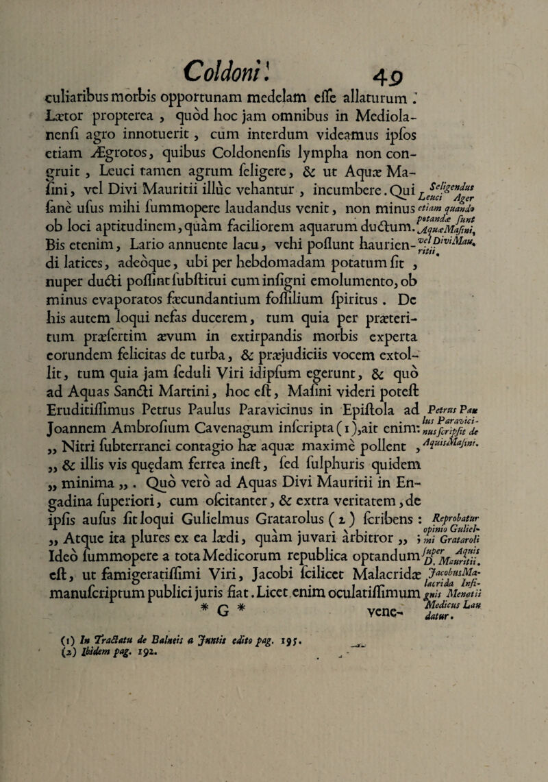 Coldonil culiaribus morbis opportunam medelam elte allaturum l Lxtor propterea , quod hoc jam omnibus in Mediola- nenfi agro innotuerit, cum interdum videamus ipfos etiam JEgrotos, quibus Coldonenfis lympha non con¬ gruit , Leuci tamen agrum feligere, 6«: ut Aquas Ma¬ lini, vel Divi Mauritii illuc vehantur , incumbere. Qui ies^gCHJuesr {ane ufus mihi fummopere laudandus venit, non minus etiam quando i t • t • _1 2 \ r • 1 • ‘lr> potanda: funt ob loci aptitudinem,quam faciliorem aquarum ductum.^.quceMafwi^ Bis etenim, Lario annuente lacu, vehi poliunt hau rien- di latices, adeoque, ubi per hebdomadam potatum fit , nuper du£U poflintlubftitui cuminfigni emolumento, ob minus evaporatos fecundantium foflilium fpiritus. Dc his autem loqui nefas ducerem, tum quia per praeteri¬ tum praefertim asvum in extirpandis morbis experta eorundem felicitas de turba, & praejudiciis vocem extol¬ lit, tum quia jam feduli Viri idipfum egerunt, & quo ad Aquas Sandti Martini, hoc eft, Malini videri poteft Eruditiflimus Petrus Paulus Paravicinus in Epiflola ad Petrus Pa* oannem Ambrolium Cavenagum mlcripta (i ),ait cmm: „USfcripflt ^ „ Nitri fubterranei contagio has aquae maxime pollent , AiutsMajw. „ & illis vis quadam ferrea ineft, fed fulphuris quidem „ minima ,,. Quo vero ad Aquas Divi Mauritii in En- gadina fuperiori, cum ofcitanter, & extra veritatem, de ipfis aulus fit loqui Gulielmus Gratarolus ( i) Icribens : Reprobatur 1 4 . I1 11* V* . \ 1 . opinio GuheU ,, Atque ita plures ex ea lasdi, quam juvari arbitror „ j mi Gratar oh Ideo fummopere a tota Medicorum republica optandum cft, ut famigeratiffimi Viri, Jacobi fcilicet Malacridas C • ° I 1. .. . r T . • 1 . rr lacrtda Inji- manulcnptum publici juris nat. Licet,enim oculatilhmum g*h Memtii 1  # q * __ Medicus Lau vene- dat„r. (1) 7» 7raftatu de Balneis a Jnntis edito pag. 19;. (2) Ibidem pag, 191.