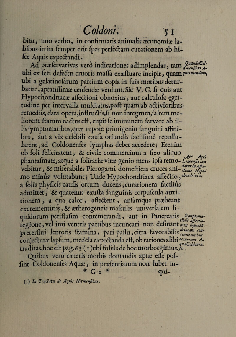 bitu, uno verbo, in confirmatis animalis iconomix la¬ bibus irrita femper erit fpes perfedam curationem ab hi- fcc Aquis expedandi - Ad prxfervativas vero indicationes adimplendas, tam ubi ex feri defedu cruoris mafla exxfluare incipit, quam?w''^^w<i ubi a gelatinofarum partium copia in fuis motibus detur¬ batur, aptatiffim# cenfendce veniunt. Sic V. G, fi quis aut Hypochondriace affedioni obnoxius, aut calculofa £gri- tudine per intervalla muldatus,poft quam ab adivioribuS' remediis, data opera,inflrudis,fi non integrum,faltem me¬ liorem flatum nadus efl, cupit fe immunem fervare ab il¬ lis fymptomatibus,qux utpote primigenio fanguini affini¬ bus , aut a vix delebili caufa oriundis facillime repullu¬ larent, ad Coldonenfes lymphas debet accedere; Etenim ob foli felicitatem, & civile commercium a fixo aliquo ^ , phantafmate, atque a folirarixvitx genio mens ipfaremo- Leucenjis fate vebitur, & miferabiles Picrogami domefticas cruces ani-da*Zfnh^o- mo minus volutabunt; Unde Hypochondriaca affectio, chondr‘^a* a folis phyficis caufis ortum ducens,curationem facilius admittet, & quatenus exufta fanguinis corpufcula attri¬ tionem , a qua calor, affedent, anfamque praebeant excrementitiis, & xtherogeneis mafsulis univerlalem li¬ quidorum periflafim contemerandi, aut in Pancreatis Synptoma- -* 1 * • • .1 . i r ***** affectio~ regione, vel imi ventris partibus incuneari non delinant ntm hypocbo preterflui lentoris flamina, pari paflu,citra favorabilisfZkZubZ conjedurx lapfum, medela expedanda efl, ob rationes alibi0Am traditas,hoc efl pag. 6 3 (i)ubifufiusdehocmorboegimus./^. Quibus vero canteris morbis domandis aptx elle pof- fint Coldonenfes Aqux, in prxfentiarum non lubet in- # Gi # qui- \ (1) In 7 r aci at u de Actiis Hirmenfibus.