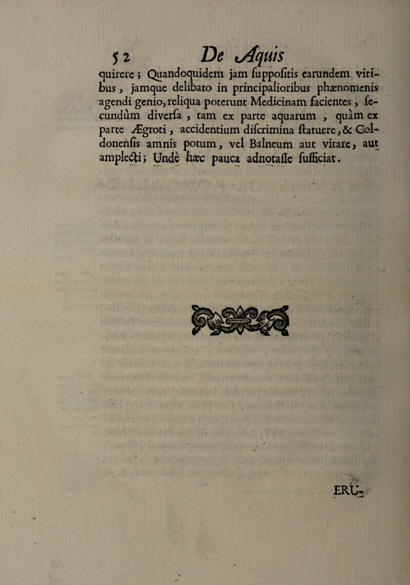 quirere > Quandoquidem jam fuppofitis earundem viri¬ bus , jamque delibato in principalioribus phaenomenis agendi genio, reliqua poterunt Medicinam facientes , fe¬ cundum diverfa , tam ex parte aquarum , quam ex parte -/Egroti, accidentium diferimina ftatuere,& CoU donenfis amnis potum, vel Balneum aut vitare, aut ampledti; Unde haec pauca adnotafle fufficiat.
