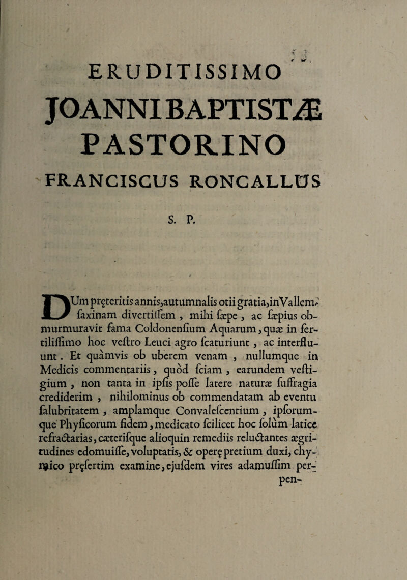 ERUDITISSIMO JOANNI BAPTISTAE PASTORINO FRANCISCUS RONCALLOS DUm proteritis annis,autumnalis otii gratia,inVallem* faxinam di ver tiifem , mihi faspe , ac faspius ob¬ murmuravit fama Coldonenflum A quarum, quas in fer- tiliflimo hoc veftro Leuci agro fcaturiunt , ac interflu¬ unt . Et quamvis ob uberem venam , nullumque in Medicis commentariis, quod fciam , earundem vefti- gium , non tanta in ipfis pofle latere naturas fuffragia crediderim , nihilominus ob commendatam ab eventu falubritatem , amplamque Convalefcentium , ipforum- que Phyficorum fidem , medicato fcilicet hoc folum latice refra£barias,casterifque alioquin remediis reluftantes aegri¬ tudines edomuifle, voluptatis, & opero pretium duxi, chy- n*ico pr^fertim examine,ejufdem vires adamuflim per-