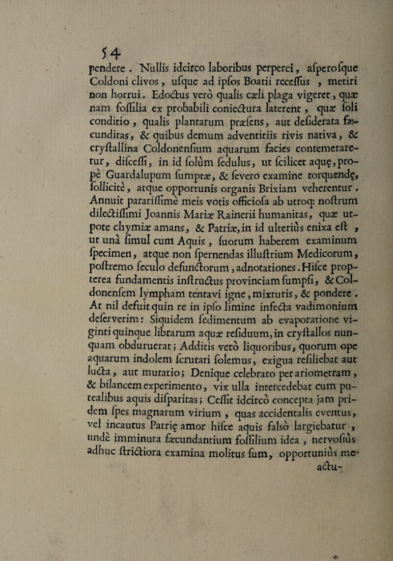 pendere. Nullis idcirco laboribus perperci , afperofquc Coldoni clivos, ufque ad ipfos Boatii receflus , metiri non horrui. Edodus vero qualis cadi plaga vigeret, qu^ nam foffilia ex probabili coniedura laterent, qua? foli conditio , qualis plantarum pra?fens, aut defiderata fa¬ cunditas, fk quibus demum adventitiis rivis nativa, & cryftallina Coldonenfium aquarum facies contemerare¬ tur, difcefli, in id folum fedulus, ut fcilicet aqu^,pro¬ pe Guardalupum lumpta?, & fevero examine torqucnd^, follicite, atque opportunis organis Brixiani veherentur . Annuit paratiflime meis votis officiofa ab utroq: noftrum dilediflimi Joannis Maria? Rainerii humanitas, qua? ut- pote chymia? amans, & Patria?,in id ulterius enixa eft , ut una fimul cum Aquis , fuorum haberem examinum lpecimen, atque non fpernendas illuftrium Medicorum, poftremo feculo defundorum, adnotationes. Hifce prop- tcrea fundamentis inftradus provinciam fumpfi, & Col- donenfem lympham tenta vi igne, mixturis, & pondere * At nil defuit quin re in ipfo limine infeda vadimonium deferverim: Siquidem fedimentum ab evaporatione vi- gintiquinque librarum aqua? refiduum,in cryflallos nun¬ quam obduruerat ; Additis vero liquoribus, quorum ope aquarum indolem fcrutari folemus, exigua refiliebat aut luela, aut mutatio; Denique celebrato petariometram , & bilancemexperimento, vix ulla intercedebat cum pu¬ tealibus aquis difparitas; Cedit idcirco concepta jam pri¬ dem Ipes magnarum virium , quas accidentalis eventus, vel incautus Patri^ amor hifce aquis falso largiebatur , unde imminuta fa?cundantium fodilium idea , nervofius adhuc ftridiora examina molitus fum, opportunius me^ adu~