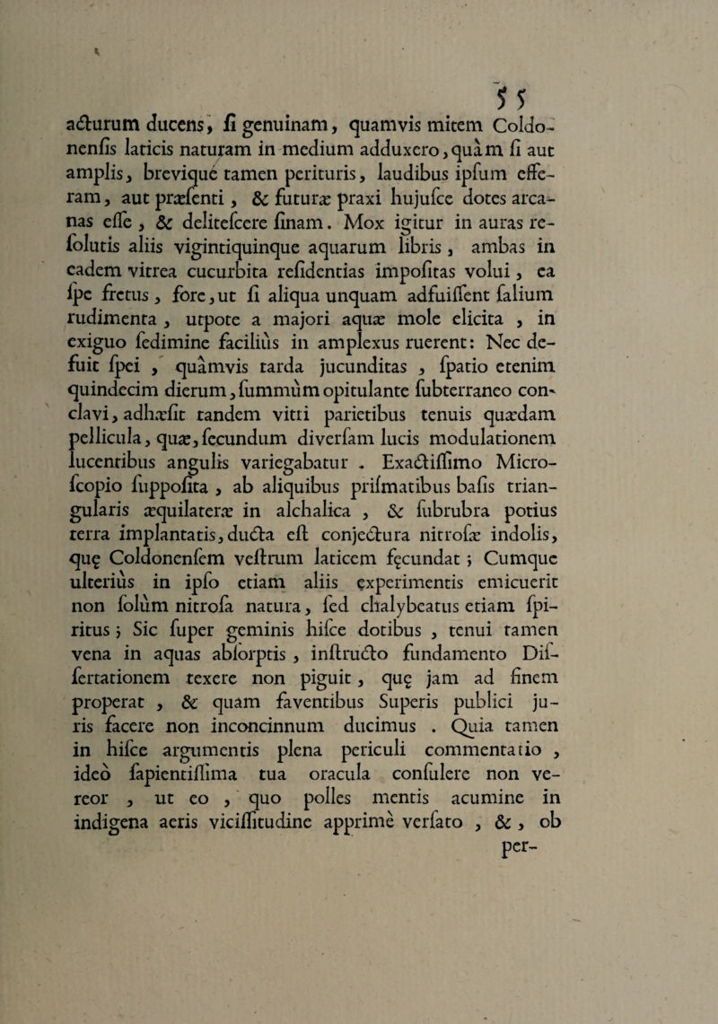 u acturum ducens, fi genuinam, quamvis mitem Coldo- nenfis laticis naturam in medium adduxero,quam fi aut amplis, brevique tamen perituris, laudibus ipfum effe¬ ram, aut prasfenti, & futuras praxi hujufce dotes arca¬ nas effe , & delitefcere finam. Mox igitur in auras re- lolutis aliis vigintiquinque aquarum libris , ambas in eadem vitrea cucurbita refidentias impolitas volui, ea Ipc fretus , fore, ut fi aliqua unquam adfuiffent falium rudimenta , utpote a majori aquas mole elicita , in exiguo fedimine facilius in amplexus ruerent: Nec de¬ fuit fpei , quamvis tarda jucunditas , fpatio etenim quindecim dierum, fummum opitulante fubterraneo com clavi, adhnsfit tandem vitri parietibus tenuis quasdam pellicula, quas,fecundum diverfam lucis modulationem lucentibus angulis variegabatur . Exadilfimo Micro- fcopio fuppofita , ab aliquibus prilmatibus bafis trian¬ gularis sequilateras in alchalica , & fubrubra potius terra implantatis,du&:a eft conjectura nitrofas indolis, qu£ Coldonenfem veltrum laticem fecundat ; Cumque ulterius in ipfo etiam aliis experimentis emicuerit non folum nitrola natura, led chalybeatus etiam fpi- ritus > Sic fuper geminis hiice dotibus , tenui tamen vena in aquas ablorptis , inllrucffo fundamento Dii- fertationem texere non piguit, que jam ad finem properat , & quam faventibus Superis publici ju¬ ris facere non inconcinnum ducimus . Quia tamen in hifce argumentis plena periculi commentatio , ideo fapientiflima tua oracula confulere non ve¬ reor , ut eo , quo polles mentis acumine in indigena aeris viciflitudine apprime verfato , & , ob